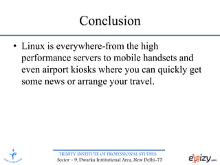 TRINITY INSTITUTE OF PROFESSIONAL STUDIES
Sector – 9, Dwarka Institutional Area, New Delhi-75
Conclusion
• Linux is everywhere-from the high
performance servers to mobile handsets and
even airport kiosks where you can quickly get
some news or arrange your travel.
 