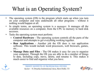 TRINITY INSTITUTE OF PROFESSIONAL STUDIES
Sector – 9, Dwarka Institutional Area, New Delhi-75
What is an Operating System?
• The operating system (OS) is the program which starts up when you turn
on your computer and runs underneath all other programs - without it
nothing would happen at all.
• In simple terms, an operating system is a manager. It manages all the
available resources on a computer, from the CPU to memory to hard disk
accesses.
• Tasks the operating system must perform:
– Control Hardware - The operating system controls all the parts of the
computer and attempts to get everything working together.
– Run Applications - Another job the OS does is run application
software. This would include word processors, web browsers, games,
etc...
– Manage Data and Files - The OS makes it easy for you to organize
your computer. Through the OS you are able to do a number of things
to data, including copy, move, delete, and rename it. This makes it
much easier to find and organize what you have.
 