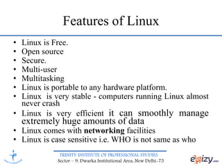 TRINITY INSTITUTE OF PROFESSIONAL STUDIES
Sector – 9, Dwarka Institutional Area, New Delhi-75
Features of Linux
• Linux is Free.
• Open source
• Secure.
• Multi-user
• Multitasking
• Linux is portable to any hardware platform.
• Linux is very stable - computers running Linux almost
never crash
• Linux is very efficient it can smoothly manage
extremely huge amounts of data
• Linux comes with networking facilities
• Linux is case sensitive i.e. WHO is not same as who
 