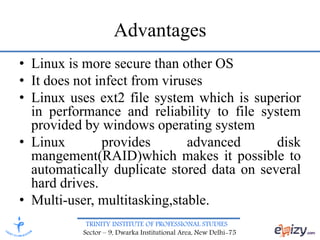 TRINITY INSTITUTE OF PROFESSIONAL STUDIES
Sector – 9, Dwarka Institutional Area, New Delhi-75
Advantages
• Linux is more secure than other OS
• It does not infect from viruses
• Linux uses ext2 file system which is superior
in performance and reliability to file system
provided by windows operating system
• Linux provides advanced disk
mangement(RAID)which makes it possible to
automatically duplicate stored data on several
hard drives.
• Multi-user, multitasking,stable.
 