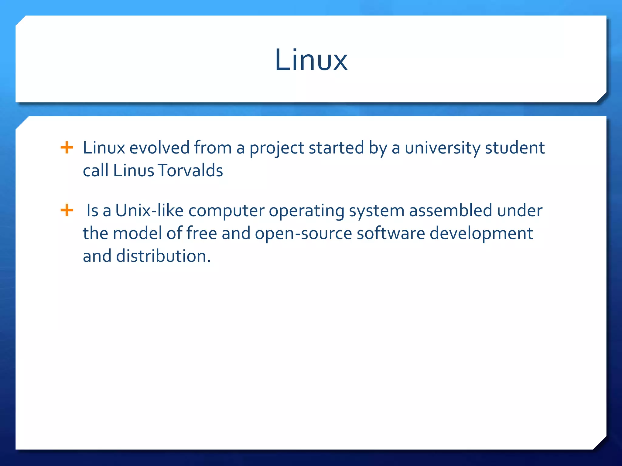 Linux
Linux evolved from a project started by a university student
call LinusTorvalds
Is a Unix-like computer operating system assembled under
the model of free and open-source software development
and distribution.