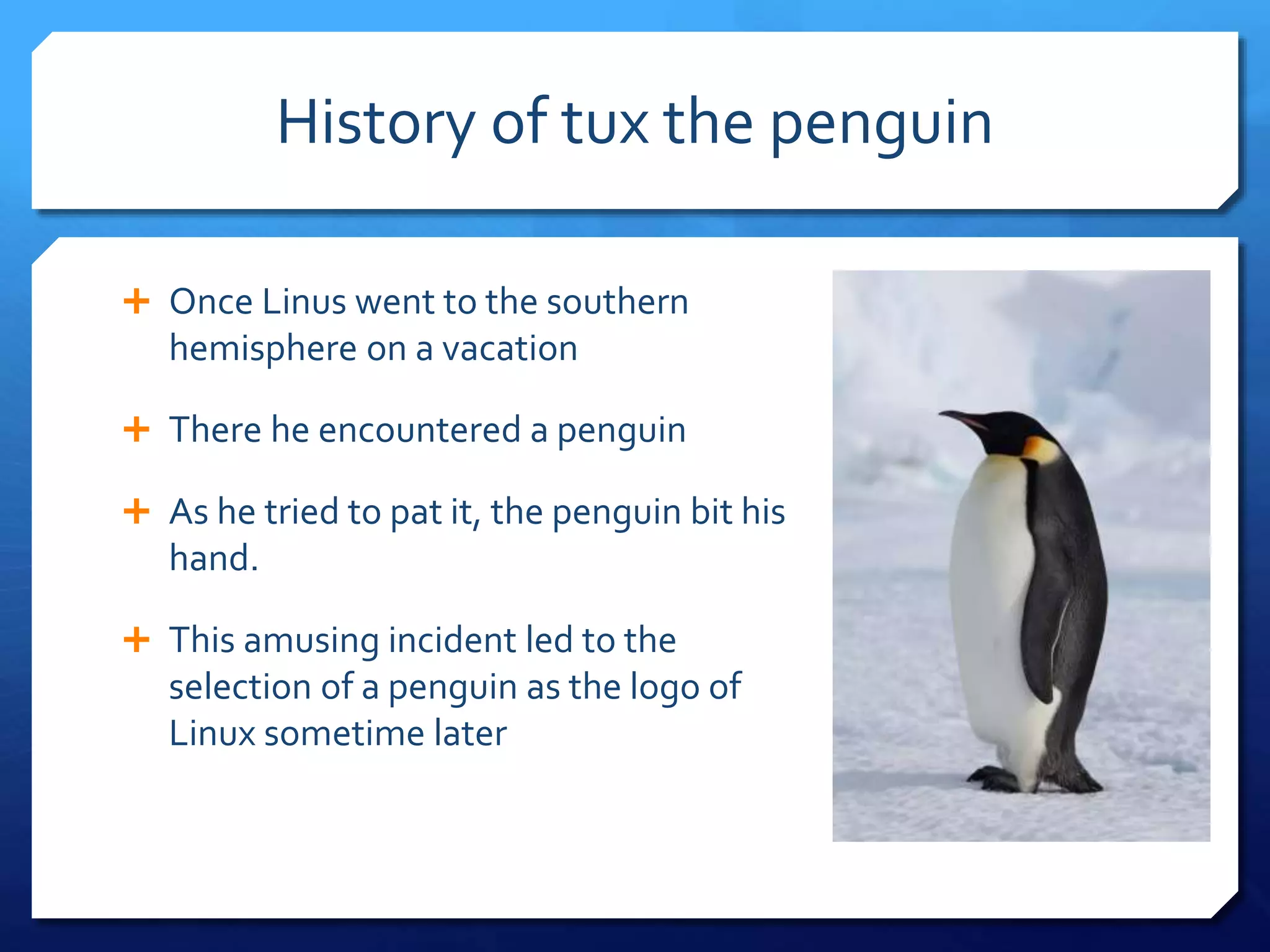 History of tux the penguin
Once Linus went to the southern
hemisphere on a vacation
There he encountered a penguin
As he tried to pat it, the penguin bit his
hand.
This amusing incident led to the
selection of a penguin as the logo of
Linux sometime later