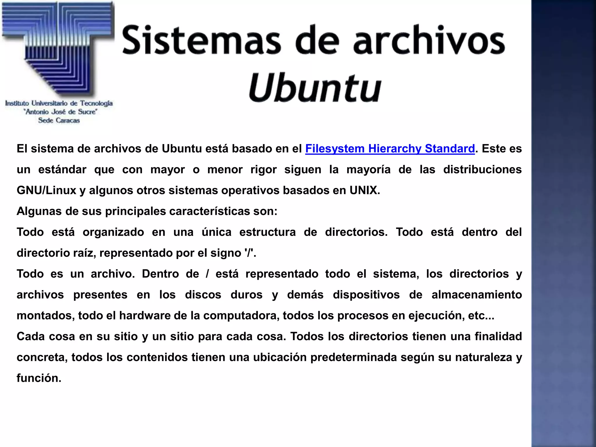 El sistema de archivos de Ubuntu está basado en el Filesystem Hierarchy Standard. Este es
un estándar que con mayor o menor rigor siguen la mayoría de las distribuciones
GNU/Linux y algunos otros sistemas operativos basados en UNIX.
Algunas de sus principales características son:
Todo está organizado en una única estructura de directorios. Todo está dentro del
directorio raíz, representado por el signo '/'.
Todo es un archivo. Dentro de / está representado todo el sistema, los directorios y
archivos presentes en los discos duros y demás dispositivos de almacenamiento
montados, todo el hardware de la computadora, todos los procesos en ejecución, etc...
Cada cosa en su sitio y un sitio para cada cosa. Todos los directorios tienen una finalidad
concreta, todos los contenidos tienen una ubicación predeterminada según su naturaleza y
función.
 