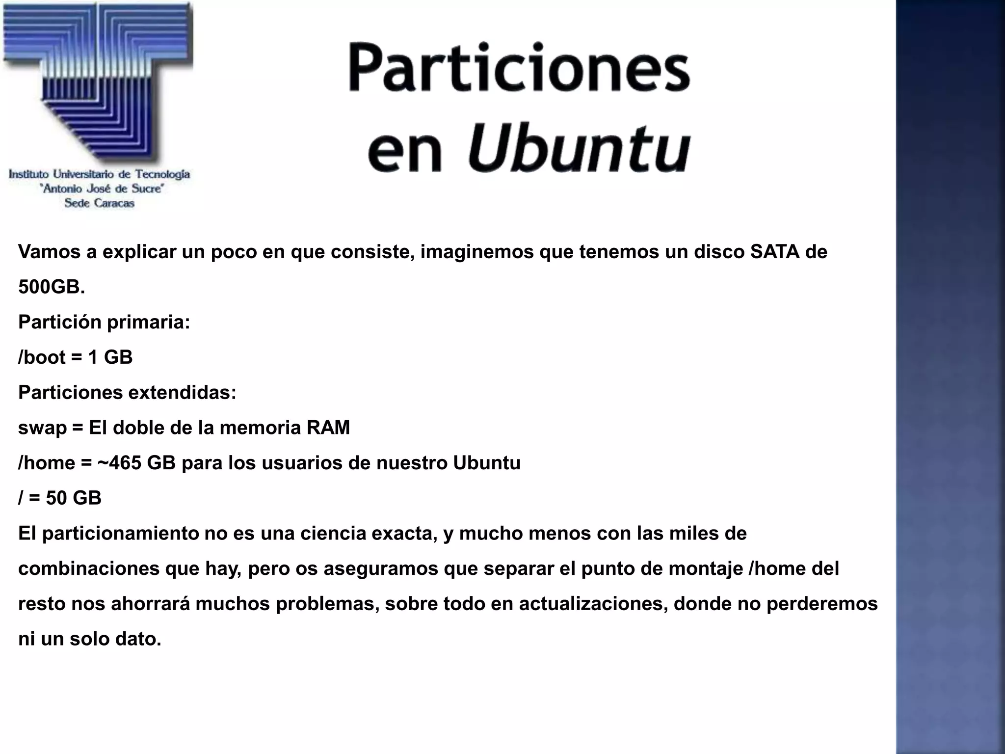 Vamos a explicar un poco en que consiste, imaginemos que tenemos un disco SATA de
500GB.
Partición primaria:
/boot = 1 GB
Particiones extendidas:
swap = El doble de la memoria RAM
/home = ~465 GB para los usuarios de nuestro Ubuntu
/ = 50 GB
El particionamiento no es una ciencia exacta, y mucho menos con las miles de
combinaciones que hay, pero os aseguramos que separar el punto de montaje /home del
resto nos ahorrará muchos problemas, sobre todo en actualizaciones, donde no perderemos
ni un solo dato.
 