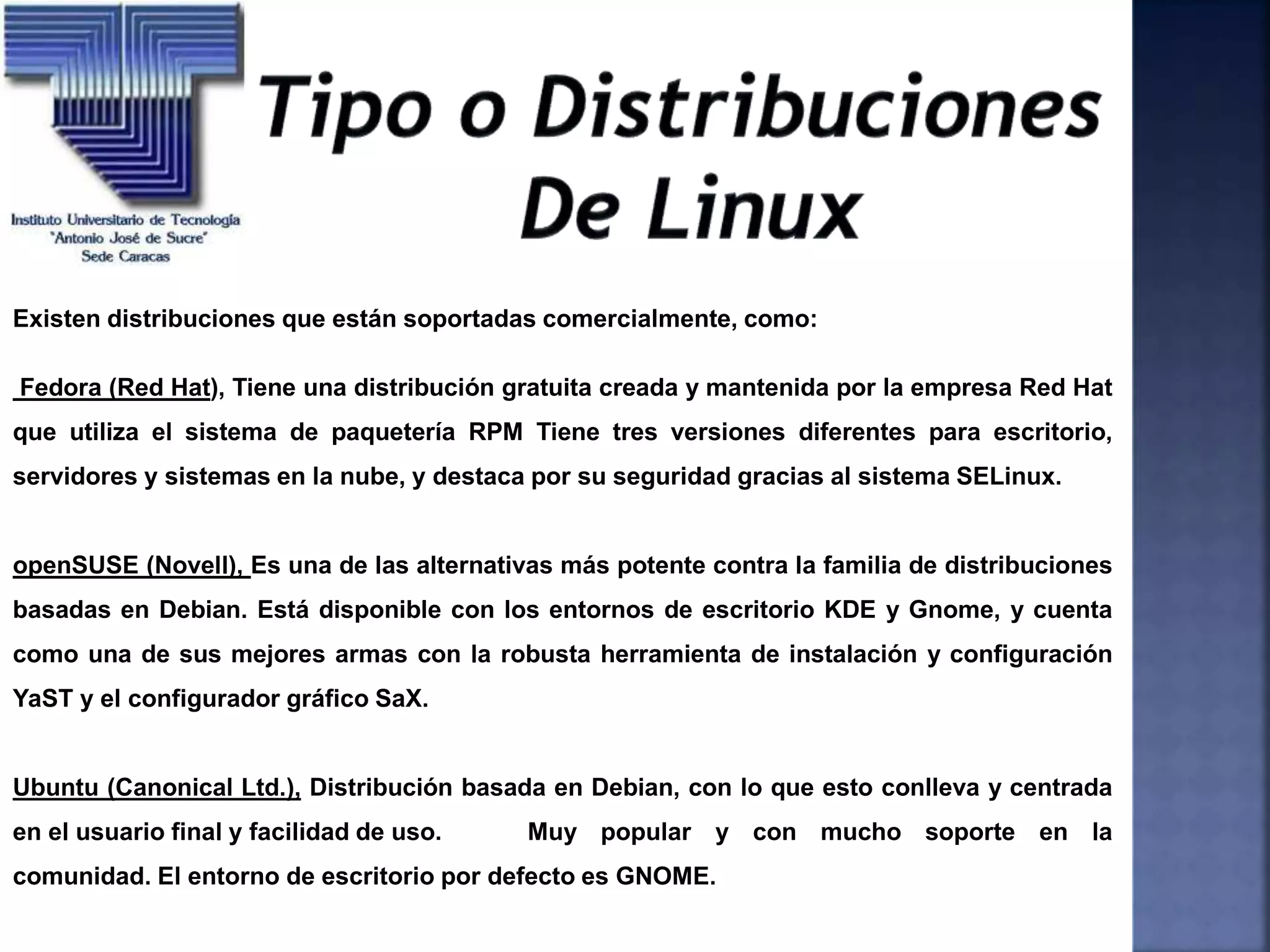 Existen distribuciones que están soportadas comercialmente, como:
Fedora (Red Hat), Tiene una distribución gratuita creada y mantenida por la empresa Red Hat
que utiliza el sistema de paquetería RPM Tiene tres versiones diferentes para escritorio,
servidores y sistemas en la nube, y destaca por su seguridad gracias al sistema SELinux.
openSUSE (Novell), Es una de las alternativas más potente contra la familia de distribuciones
basadas en Debian. Está disponible con los entornos de escritorio KDE y Gnome, y cuenta
como una de sus mejores armas con la robusta herramienta de instalación y configuración
YaST y el configurador gráfico SaX.
Ubuntu (Canonical Ltd.), Distribución basada en Debian, con lo que esto conlleva y centrada
en el usuario final y facilidad de uso. Muy popular y con mucho soporte en la
comunidad. El entorno de escritorio por defecto es GNOME.
 
