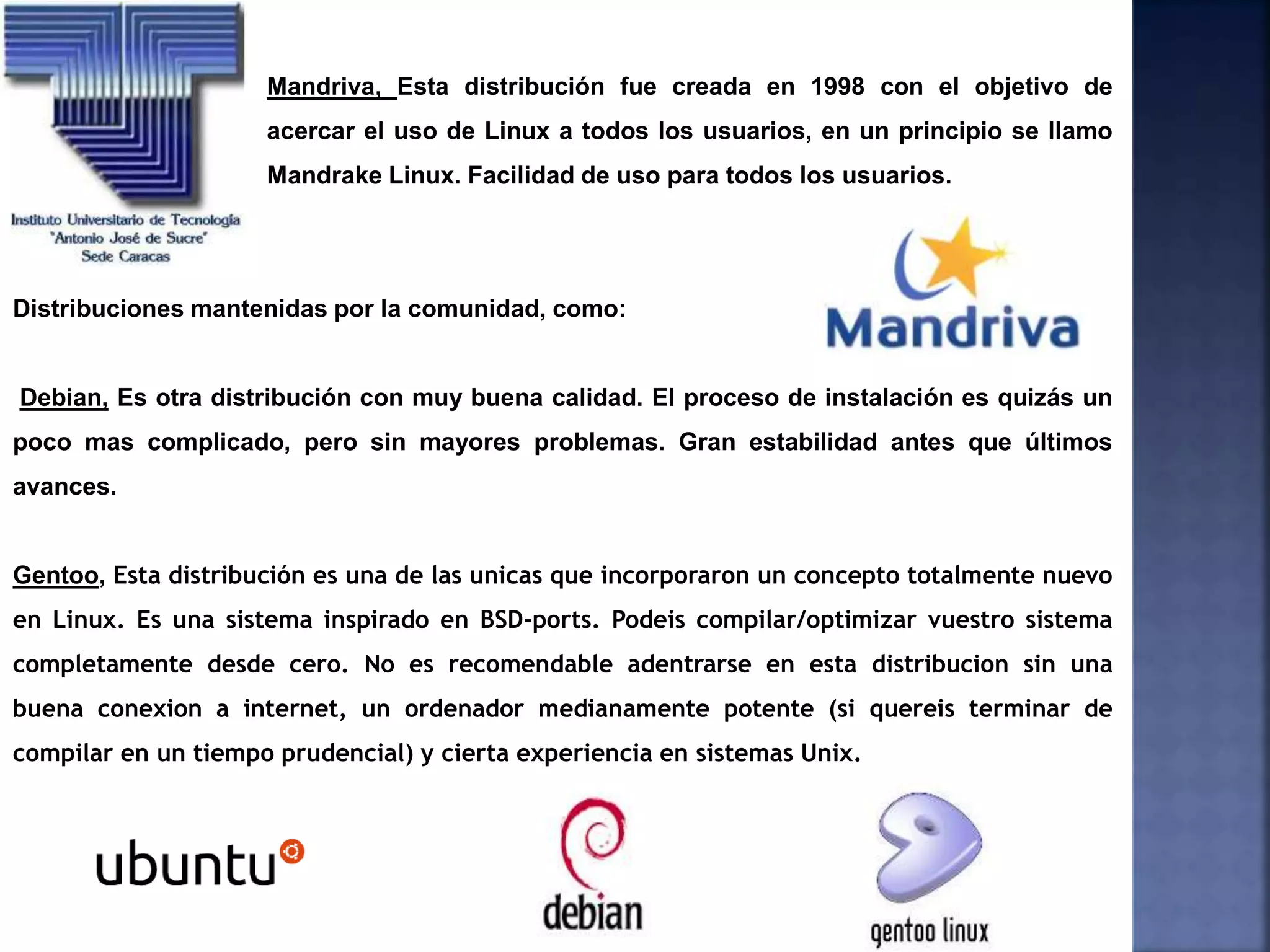 Mandriva, Esta distribución fue creada en 1998 con el objetivo de
acercar el uso de Linux a todos los usuarios, en un principio se llamo
Mandrake Linux. Facilidad de uso para todos los usuarios.
Distribuciones mantenidas por la comunidad, como:
Debian, Es otra distribución con muy buena calidad. El proceso de instalación es quizás un
poco mas complicado, pero sin mayores problemas. Gran estabilidad antes que últimos
avances.
Gentoo, Esta distribución es una de las unicas que incorporaron un concepto totalmente nuevo
en Linux. Es una sistema inspirado en BSD-ports. Podeis compilar/optimizar vuestro sistema
completamente desde cero. No es recomendable adentrarse en esta distribucion sin una
buena conexion a internet, un ordenador medianamente potente (si quereis terminar de
compilar en un tiempo prudencial) y cierta experiencia en sistemas Unix.
 