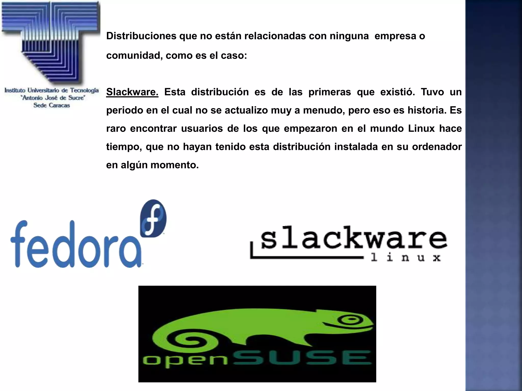 Distribuciones que no están relacionadas con ninguna empresa o
comunidad, como es el caso:
Slackware. Esta distribución es de las primeras que existió. Tuvo un
periodo en el cual no se actualizo muy a menudo, pero eso es historia. Es
raro encontrar usuarios de los que empezaron en el mundo Linux hace
tiempo, que no hayan tenido esta distribución instalada en su ordenador
en algún momento.
 