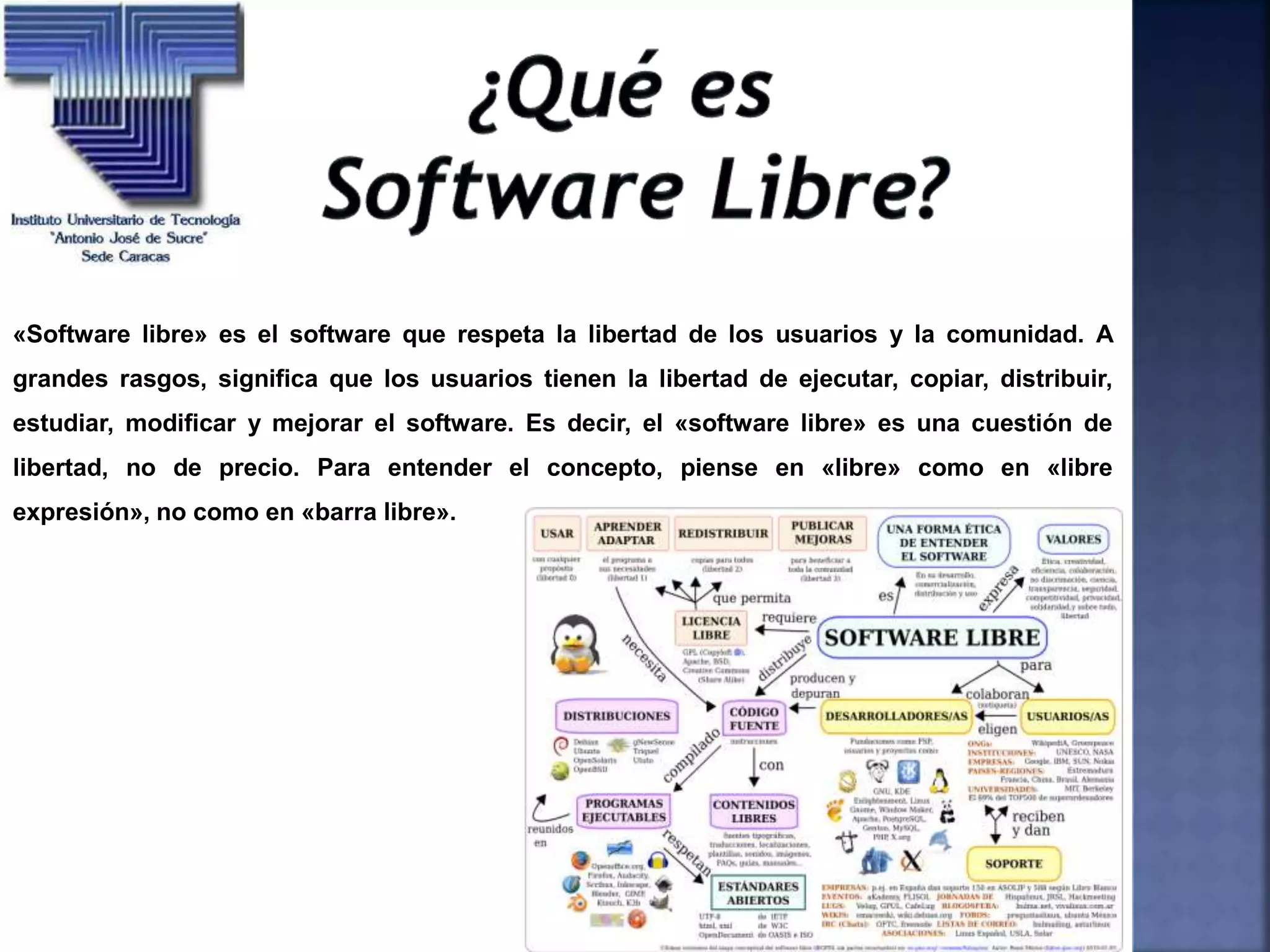 «Software libre» es el software que respeta la libertad de los usuarios y la comunidad. A
grandes rasgos, significa que los usuarios tienen la libertad de ejecutar, copiar, distribuir,
estudiar, modificar y mejorar el software. Es decir, el «software libre» es una cuestión de
libertad, no de precio. Para entender el concepto, piense en «libre» como en «libre
expresión», no como en «barra libre».
 