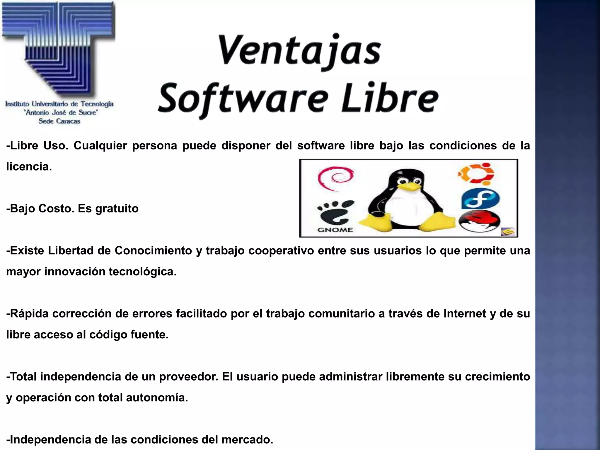 -Libre Uso. Cualquier persona puede disponer del software libre bajo las condiciones de la
licencia.
-Bajo Costo. Es gratuito
-Existe Libertad de Conocimiento y trabajo cooperativo entre sus usuarios lo que permite una
mayor innovación tecnológica.
-Rápida corrección de errores facilitado por el trabajo comunitario a través de Internet y de su
libre acceso al código fuente.
-Total independencia de un proveedor. El usuario puede administrar libremente su crecimiento
y operación con total autonomía.
-Independencia de las condiciones del mercado.
 