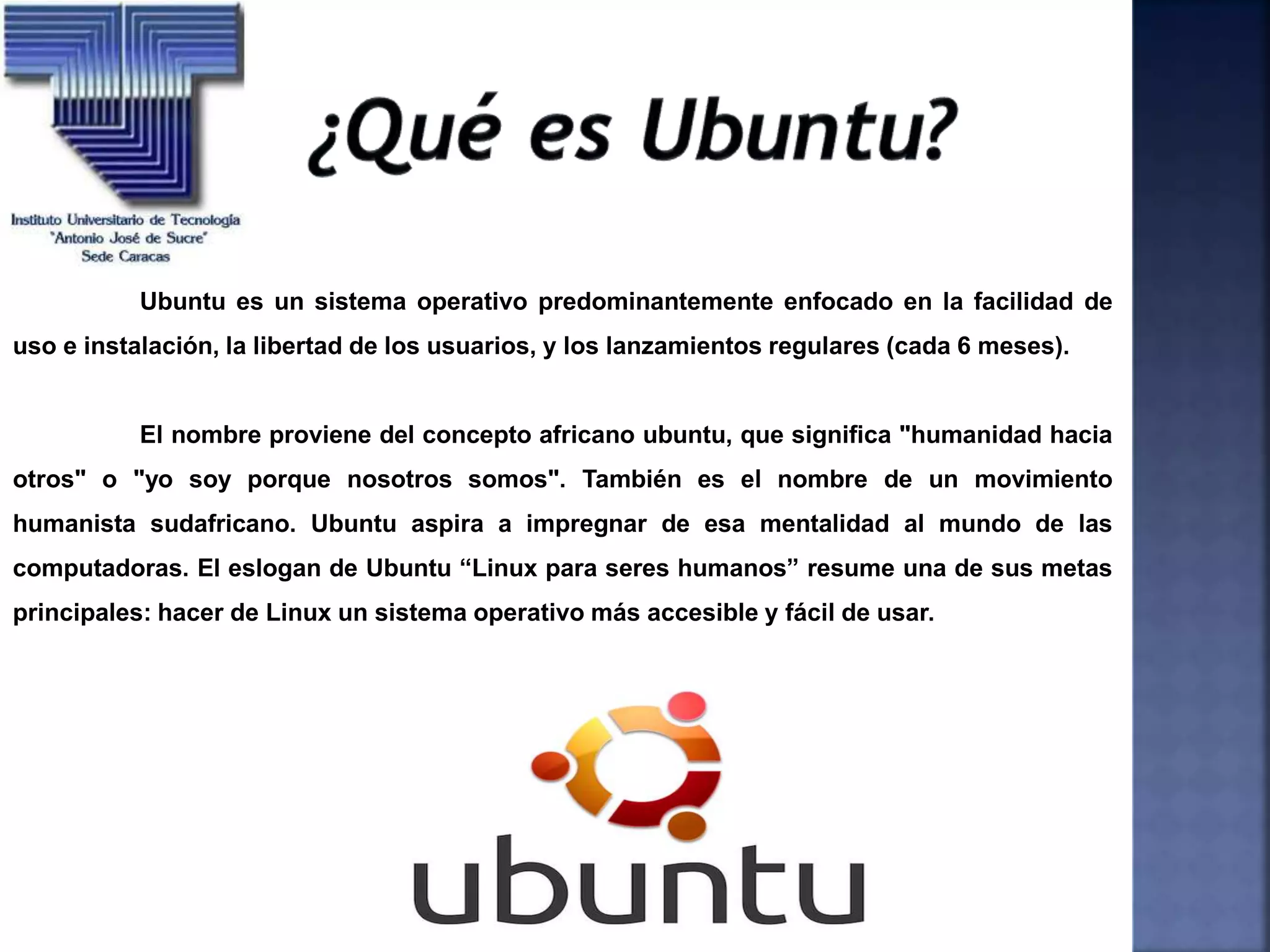Ubuntu es un sistema operativo predominantemente enfocado en la facilidad de
uso e instalación, la libertad de los usuarios, y los lanzamientos regulares (cada 6 meses).
El nombre proviene del concepto africano ubuntu, que significa "humanidad hacia
otros" o "yo soy porque nosotros somos". También es el nombre de un movimiento
humanista sudafricano. Ubuntu aspira a impregnar de esa mentalidad al mundo de las
computadoras. El eslogan de Ubuntu “Linux para seres humanos” resume una de sus metas
principales: hacer de Linux un sistema operativo más accesible y fácil de usar.
 