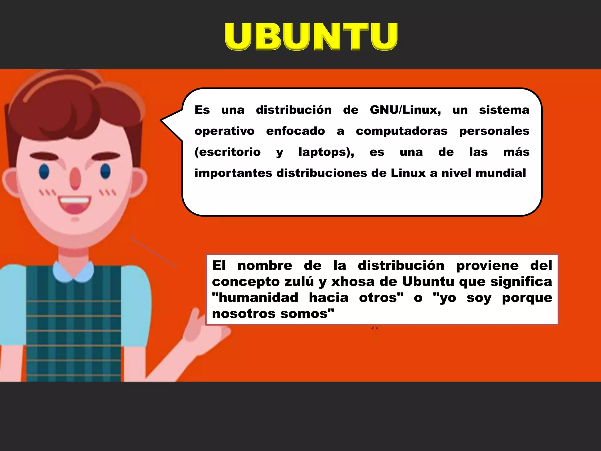 UBUNTU
Es una distribución de GNU/Linux, un sistema
operativo enfocado a computadoras personales
(escritorio y laptops), es una de las más
importantes distribuciones de Linux a nivel mundial
El nombre de la distribución proviene del
concepto zulú y xhosa de Ubuntu que significa
"humanidad hacia otros" o "yo soy porque
nosotros somos"
 