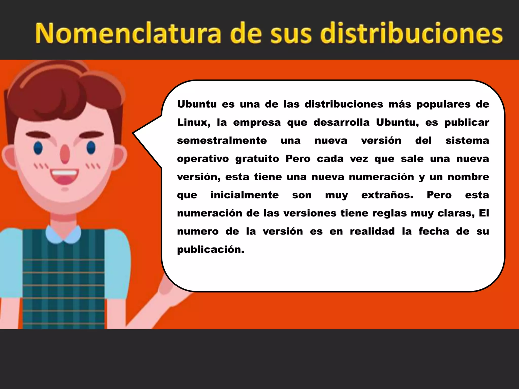 Ubuntu es una de las distribuciones más populares de
Linux, la empresa que desarrolla Ubuntu, es publicar
semestralmente una nueva versión del sistema
operativo gratuito Pero cada vez que sale una nueva
versión, esta tiene una nueva numeración y un nombre
que inicialmente son muy extraños. Pero esta
numeración de las versiones tiene reglas muy claras, El
numero de la versión es en realidad la fecha de su
publicación.
 
