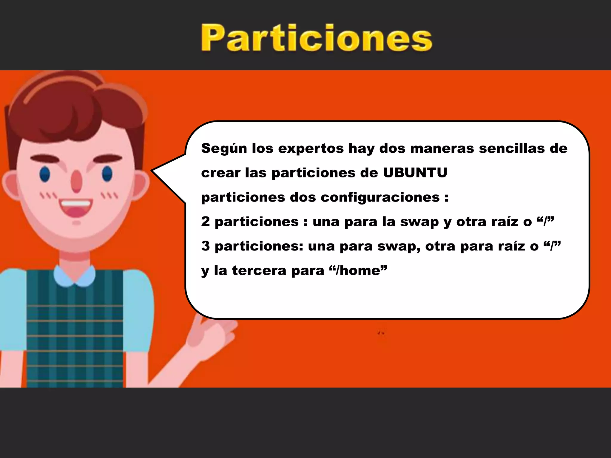 Según los expertos hay dos maneras sencillas de
crear las particiones de UBUNTU
particiones dos configuraciones :
2 particiones : una para la swap y otra raíz o “/”
3 particiones: una para swap, otra para raíz o “/”
y la tercera para “/home”
 
