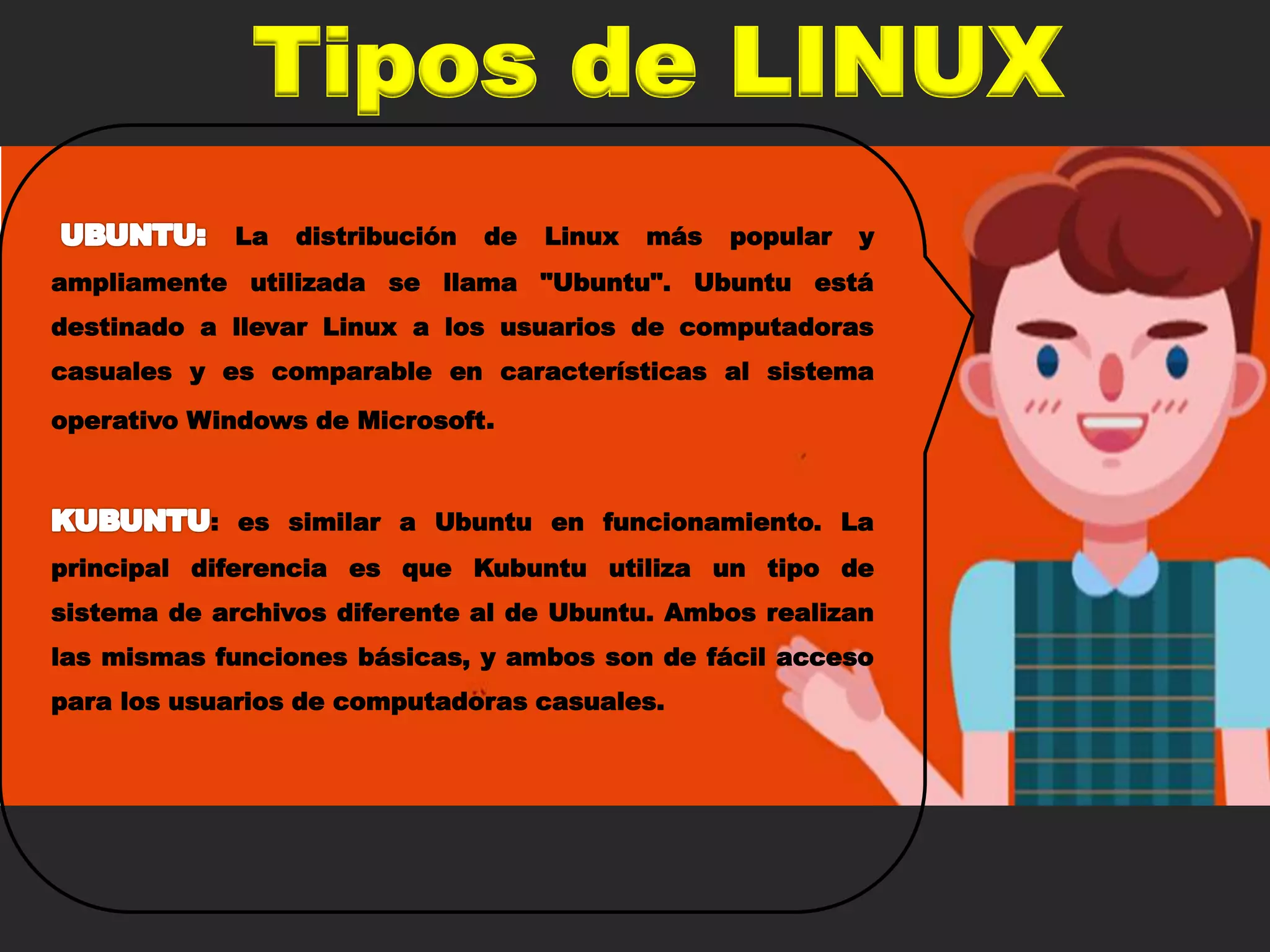 Tipos de LINUX
La distribución de Linux más popular y
ampliamente utilizada se llama "Ubuntu". Ubuntu está
destinado a llevar Linux a los usuarios de computadoras
casuales y es comparable en características al sistema
operativo Windows de Microsoft.
: es similar a Ubuntu en funcionamiento. La
principal diferencia es que Kubuntu utiliza un tipo de
sistema de archivos diferente al de Ubuntu. Ambos realizan
las mismas funciones básicas, y ambos son de fácil acceso
para los usuarios de computadoras casuales.
 