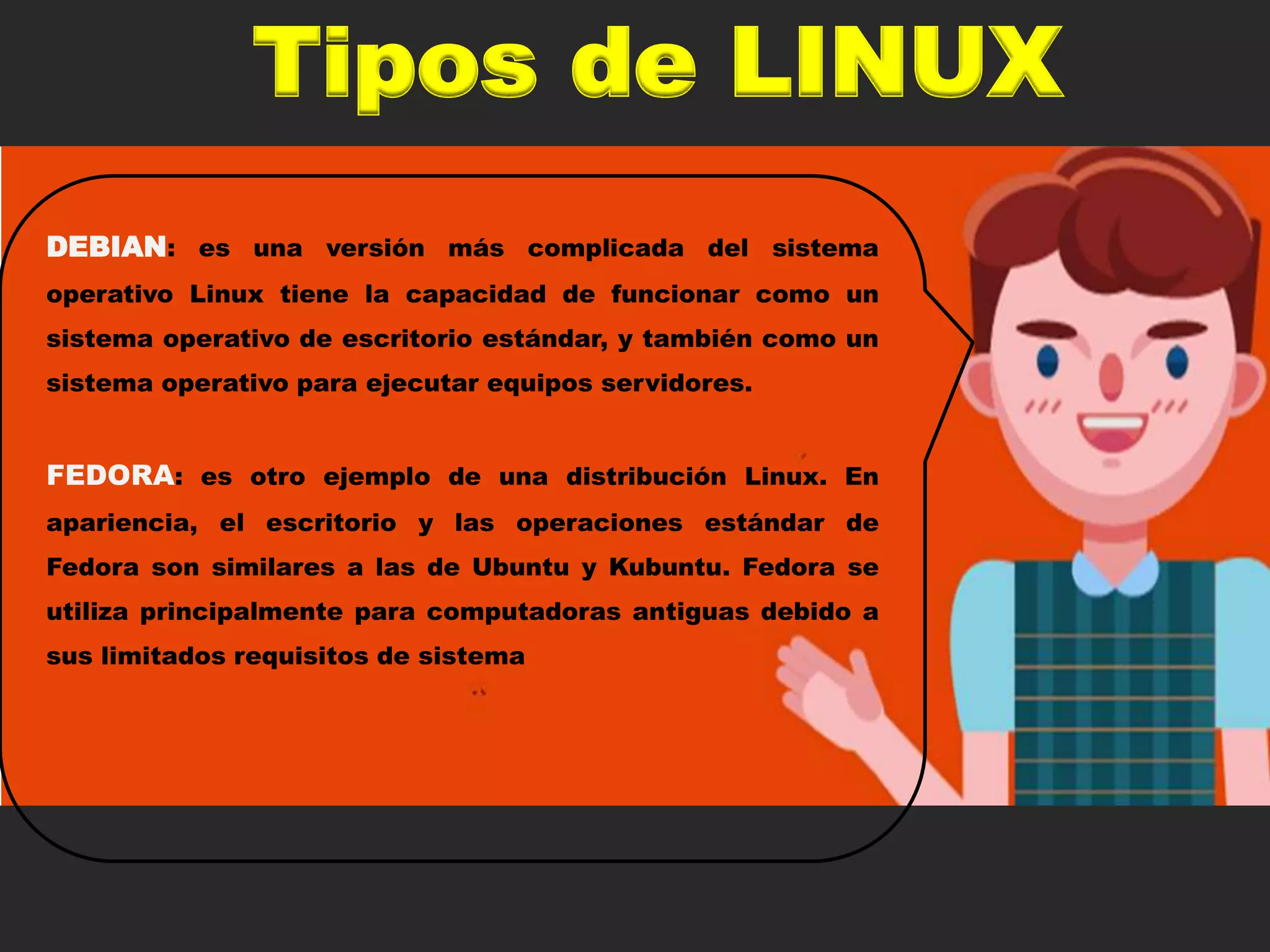Tipos de LINUX
DEBIAN: es una versión más complicada del sistema
operativo Linux tiene la capacidad de funcionar como un
sistema operativo de escritorio estándar, y también como un
sistema operativo para ejecutar equipos servidores.
FEDORA: es otro ejemplo de una distribución Linux. En
apariencia, el escritorio y las operaciones estándar de
Fedora son similares a las de Ubuntu y Kubuntu. Fedora se
utiliza principalmente para computadoras antiguas debido a
sus limitados requisitos de sistema
 