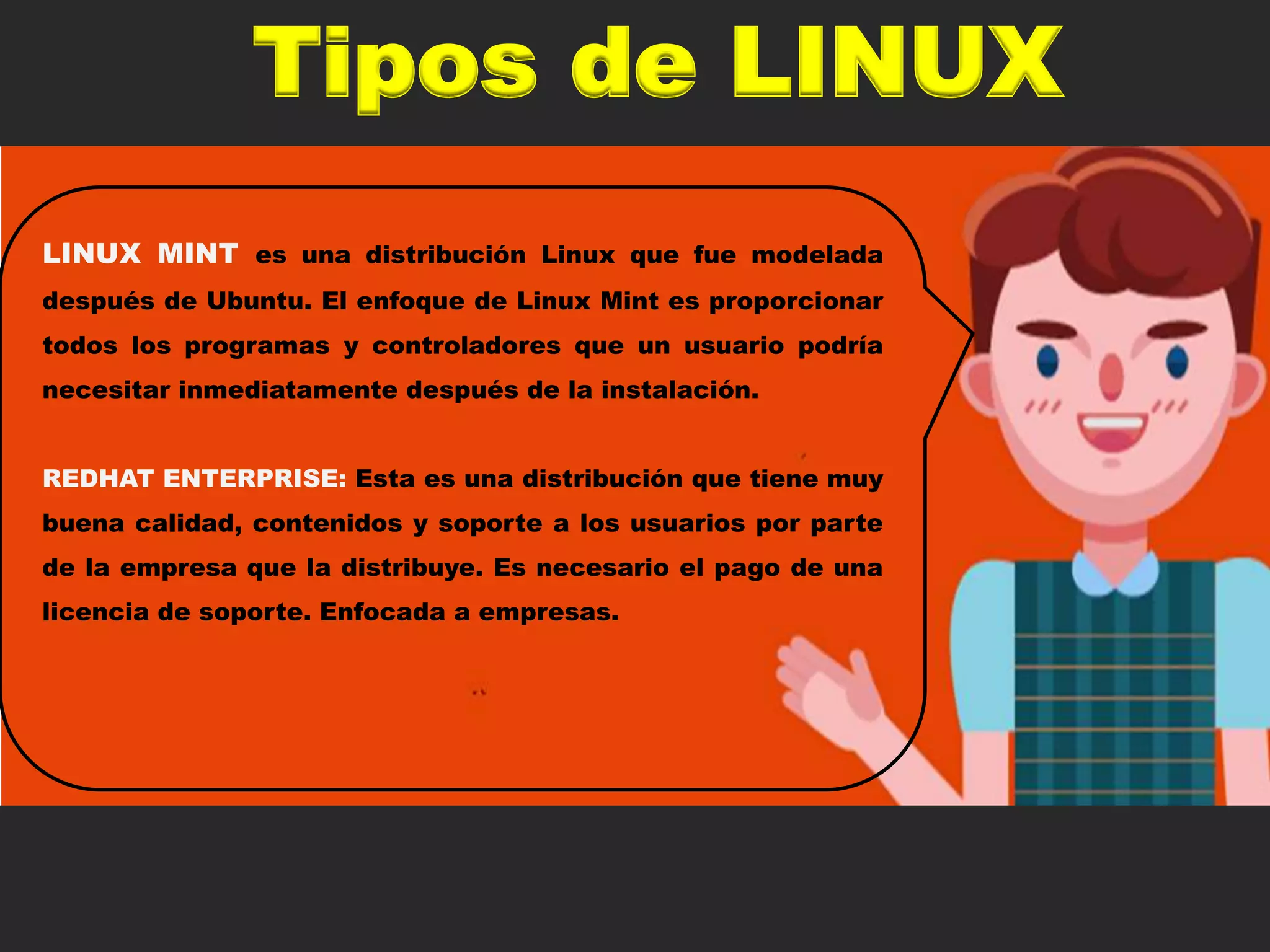 Tipos de LINUX
LINUX MINT es una distribución Linux que fue modelada
después de Ubuntu. El enfoque de Linux Mint es proporcionar
todos los programas y controladores que un usuario podría
necesitar inmediatamente después de la instalación.
REDHAT ENTERPRISE: Esta es una distribución que tiene muy
buena calidad, contenidos y soporte a los usuarios por parte
de la empresa que la distribuye. Es necesario el pago de una
licencia de soporte. Enfocada a empresas.
 