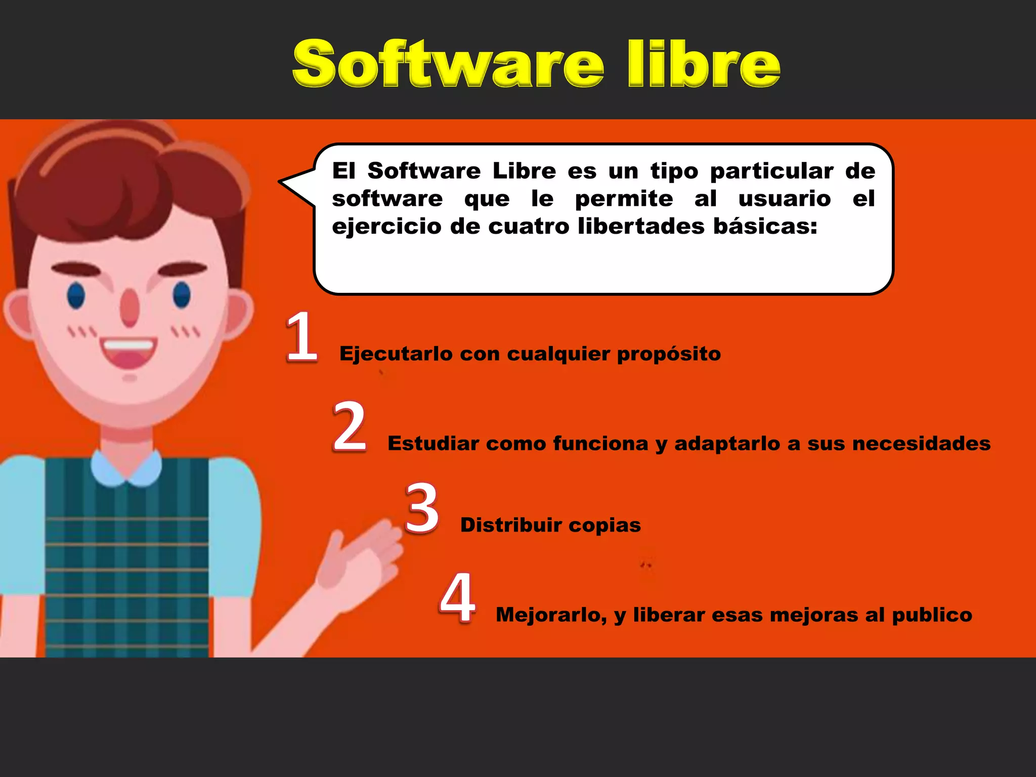 Software libre
El Software Libre es un tipo particular de
software que le permite al usuario el
ejercicio de cuatro libertades básicas:
Ejecutarlo con cualquier propósito
Mejorarlo, y liberar esas mejoras al publico
Estudiar como funciona y adaptarlo a sus necesidades
Distribuir copias
 
