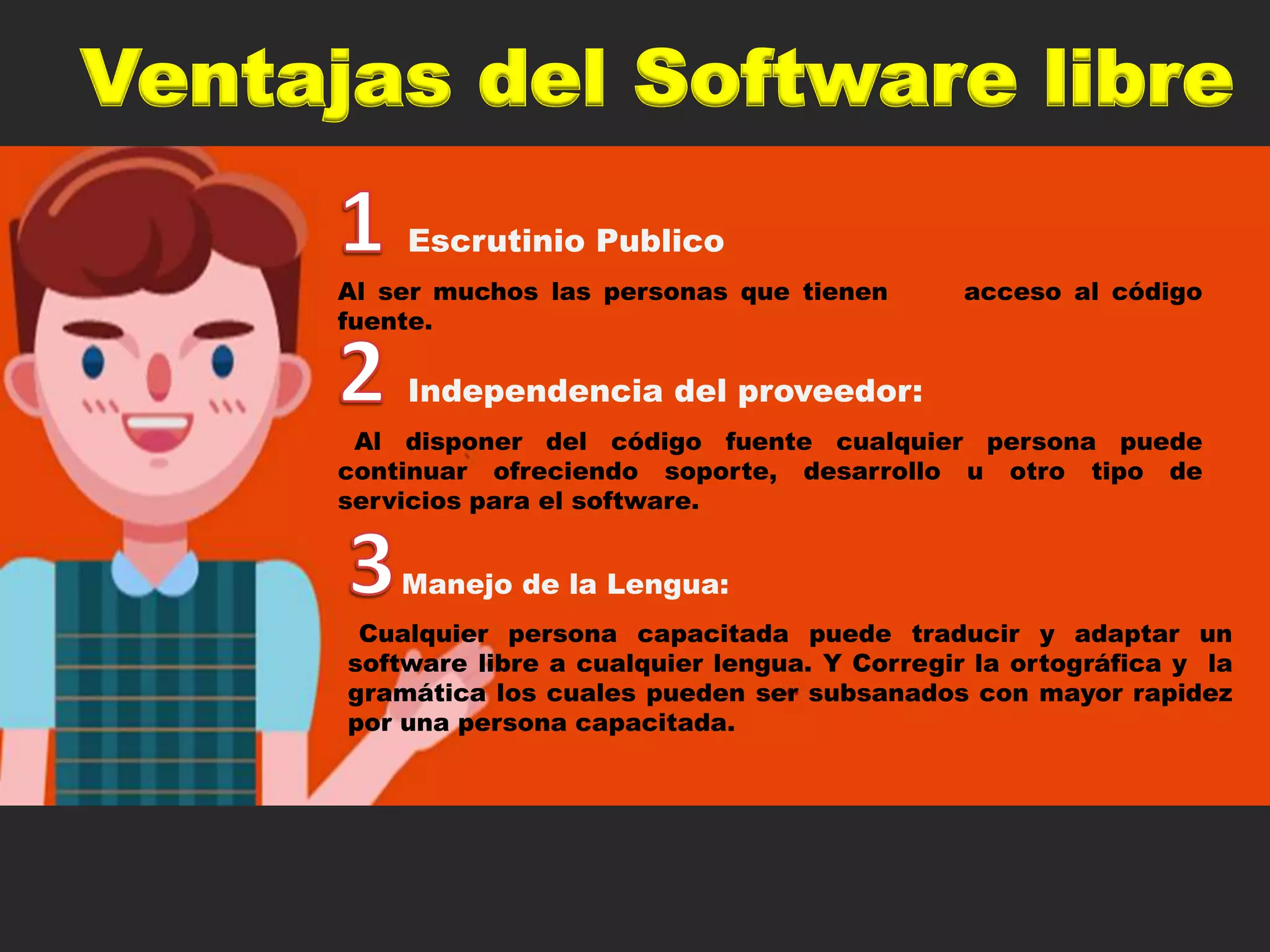 Ventajas del Software libre
Escrutinio Publico
Al ser muchos las personas que tienen acceso al código
fuente.
Independencia del proveedor:
Al disponer del código fuente cualquier persona puede
continuar ofreciendo soporte, desarrollo u otro tipo de
servicios para el software.
Manejo de la Lengua:
Cualquier persona capacitada puede traducir y adaptar un
software libre a cualquier lengua. Y Corregir la ortográfica y la
gramática los cuales pueden ser subsanados con mayor rapidez
por una persona capacitada.
 