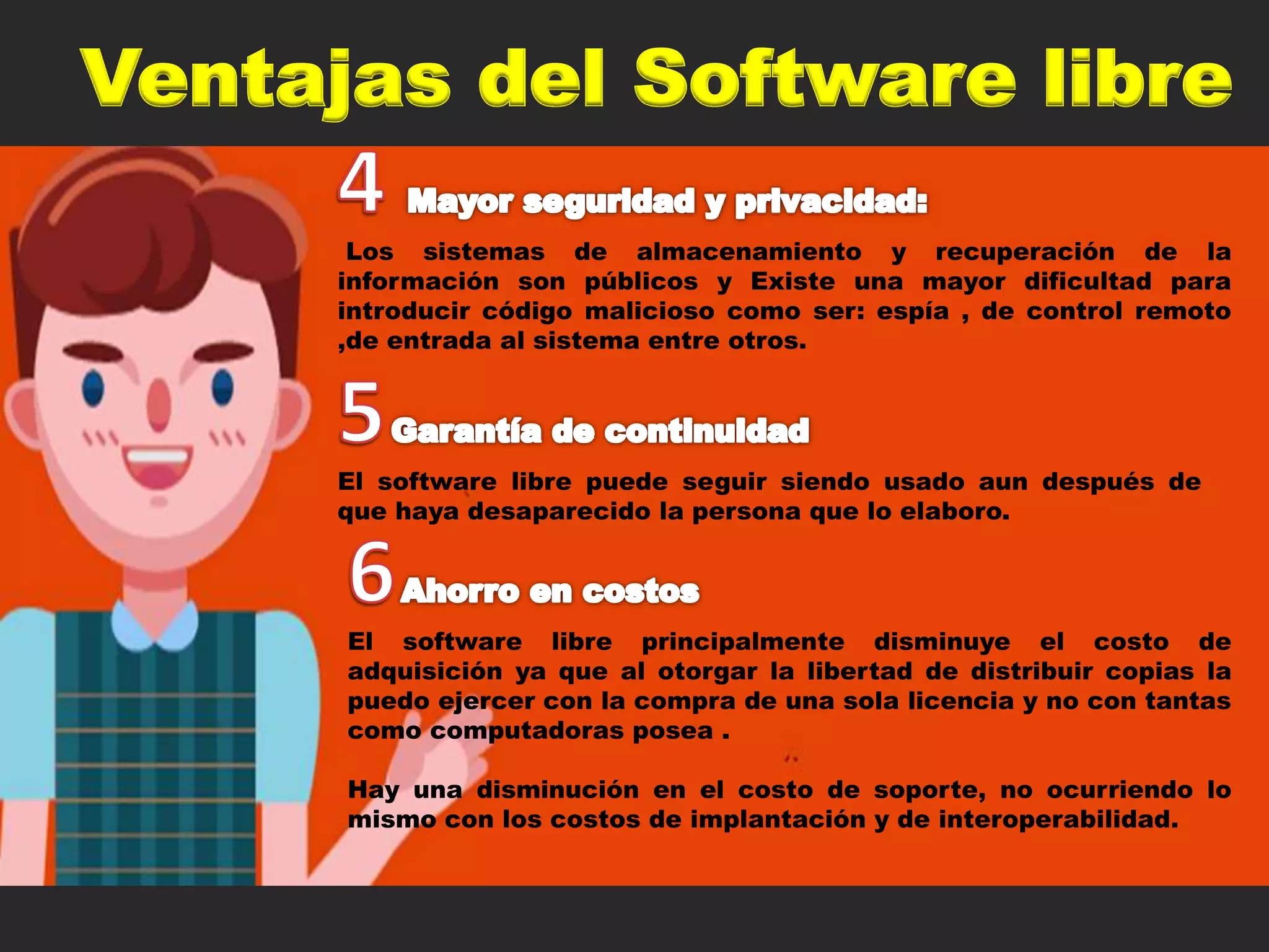 Ventajas del Software libre
Los sistemas de almacenamiento y recuperación de la
información son públicos y Existe una mayor dificultad para
introducir código malicioso como ser: espía , de control remoto
,de entrada al sistema entre otros.
El software libre puede seguir siendo usado aun después de
que haya desaparecido la persona que lo elaboro.
El software libre principalmente disminuye el costo de
adquisición ya que al otorgar la libertad de distribuir copias la
puedo ejercer con la compra de una sola licencia y no con tantas
como computadoras posea .
Hay una disminución en el costo de soporte, no ocurriendo lo
mismo con los costos de implantación y de interoperabilidad.
 