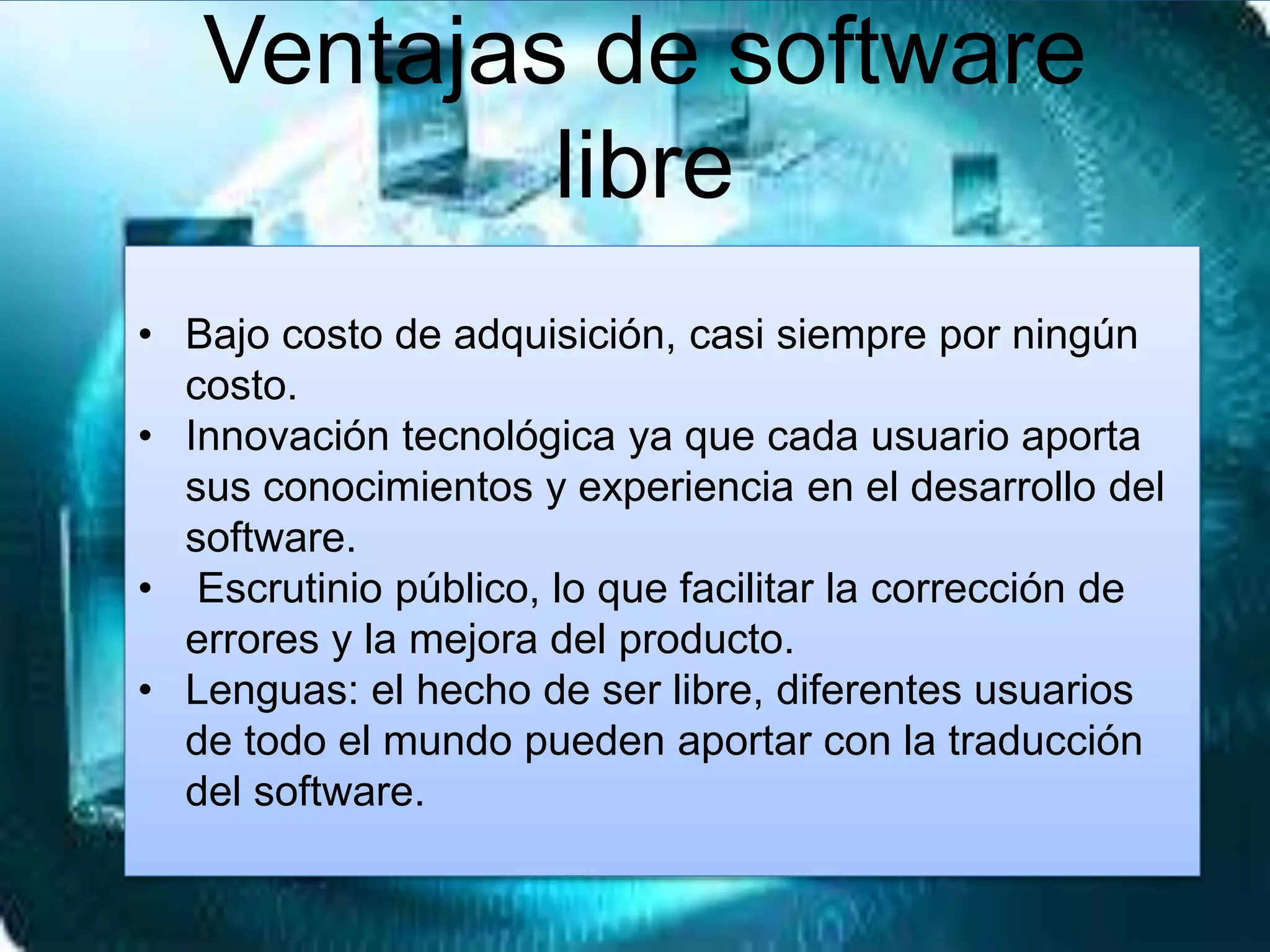 Ventajas de software
libre
• Bajo costo de adquisición, casi siempre por ningún
costo.
• Innovación tecnológica ya que cada usuario aporta
sus conocimientos y experiencia en el desarrollo del
software.
• Escrutinio público, lo que facilitar la corrección de
errores y la mejora del producto.
• Lenguas: el hecho de ser libre, diferentes usuarios
de todo el mundo pueden aportar con la traducción
del software.
 