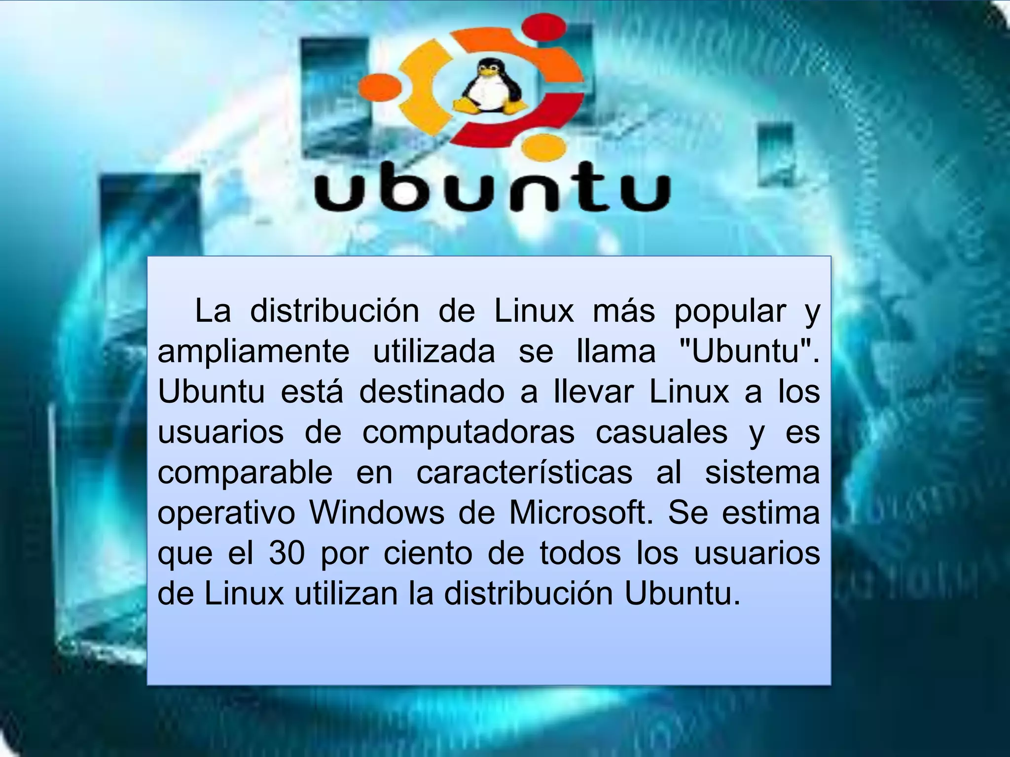 La distribución de Linux más popular y
ampliamente utilizada se llama "Ubuntu".
Ubuntu está destinado a llevar Linux a los
usuarios de computadoras casuales y es
comparable en características al sistema
operativo Windows de Microsoft. Se estima
que el 30 por ciento de todos los usuarios
de Linux utilizan la distribución Ubuntu.
 