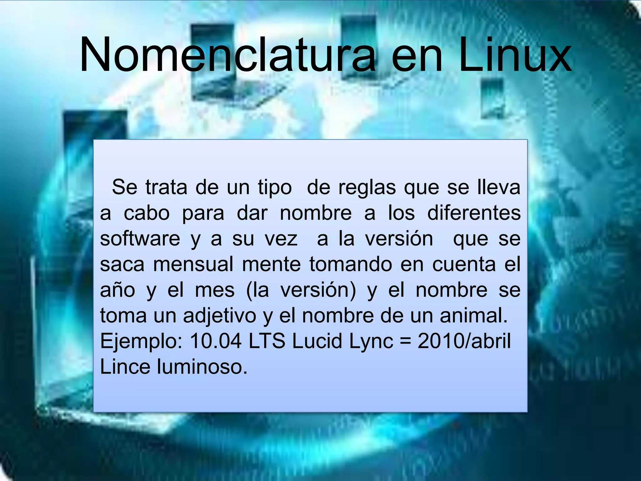 Se trata de un tipo de reglas que se lleva
a cabo para dar nombre a los diferentes
software y a su vez a la versión que se
saca mensual mente tomando en cuenta el
año y el mes (la versión) y el nombre se
toma un adjetivo y el nombre de un animal.
Ejemplo: 10.04 LTS Lucid Lync = 2010/abril
Lince luminoso.
Nomenclatura en Linux
 