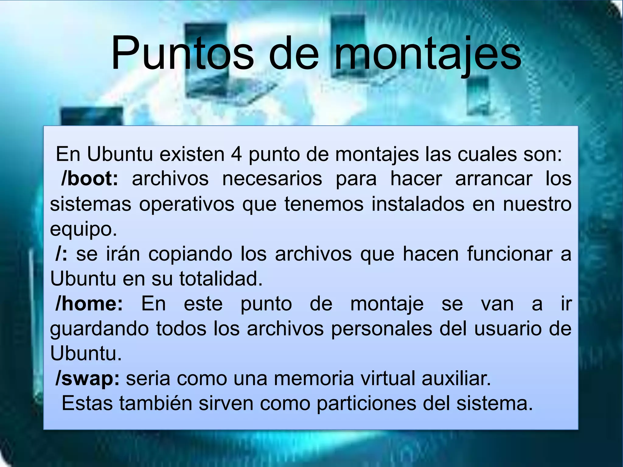 En Ubuntu existen 4 punto de montajes las cuales son:
/boot: archivos necesarios para hacer arrancar los
sistemas operativos que tenemos instalados en nuestro
equipo.
/: se irán copiando los archivos que hacen funcionar a
Ubuntu en su totalidad.
/home: En este punto de montaje se van a ir
guardando todos los archivos personales del usuario de
Ubuntu.
/swap: seria como una memoria virtual auxiliar.
Estas también sirven como particiones del sistema.
Puntos de montajes
 
