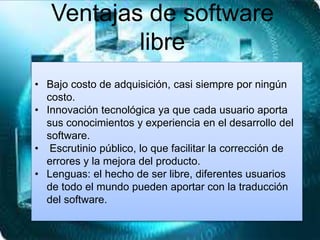 Ventajas de software
libre
• Bajo costo de adquisición, casi siempre por ningún
costo.
• Innovación tecnológica ya que cada usuario aporta
sus conocimientos y experiencia en el desarrollo del
software.
• Escrutinio público, lo que facilitar la corrección de
errores y la mejora del producto.
• Lenguas: el hecho de ser libre, diferentes usuarios
de todo el mundo pueden aportar con la traducción
del software.
 