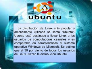 La distribución de Linux más popular y
ampliamente utilizada se llama "Ubuntu".
Ubuntu está destinado a llevar Linux a los
usuarios de computadoras casuales y es
comparable en características al sistema
operativo Windows de Microsoft. Se estima
que el 30 por ciento de todos los usuarios
de Linux utilizan la distribución Ubuntu.
 