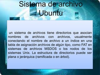 un sistema de archivos tiene directorios que asocian
nombres de archivos con archivos, usualmente
conectando el nombre de archivo a un índice en una
tabla de asignación archivos de algún tipo, como FAT en
sistemas de archivos MSDOS o los nodos de los
sistemas Unix. La estructura de directorios puede ser
plana o jerárquica (ramificada o en árbol).
Sistema de archivo
Ubuntu
 
