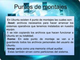 En Ubuntu existen 4 punto de montajes las cuales son:
/boot: archivos necesarios para hacer arrancar los
sistemas operativos que tenemos instalados en nuestro
equipo.
/: se irán copiando los archivos que hacen funcionar a
Ubuntu en su totalidad.
/home: En este punto de montaje se van a ir
guardando todos los archivos personales del usuario de
Ubuntu.
/swap: seria como una memoria virtual auxiliar.
Estas también sirven como particiones del sistema.
Puntos de montajes
 