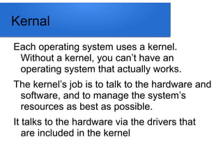 Kernal
Each operating system uses a kernel.
Without a kernel, you can’t have an
operating system that actually works.
The kernel’s job is to talk to the hardware and
software, and to manage the system’s
resources as best as possible.
It talks to the hardware via the drivers that
are included in the kernel
 