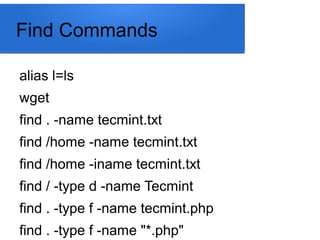 Find Commands
alias l=ls
wget
find . -name tecmint.txt
find /home -name tecmint.txt
find /home -iname tecmint.txt
find / -type d -name Tecmint
find . -type f -name tecmint.php
find . -type f -name "*.php"
 
