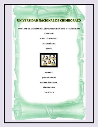 UNIVERSIDAD NACIONAL DE CHIMBORAZO
FACULTAD DE CIENCIAS DE LA EDUCACION HUMANAS Y TECNOLOGÍAS
CARRERA:
CIENCIAS SOCIALES
INFORMÁTICA
LINUX
NOMBRE:
JENNIFER LEMA
PRIMER SEMESTRE.
AÑO LECTIVO:
2015-2016
 