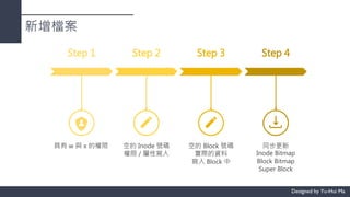新增檔案
Step 1 Step 2 Step 3 Step 4
具有 w 與 x 的權限 空的 Inode 號碼
權限 / 屬性寫入
空的 Block 號碼
實際的資料
寫入 Block 中
同步更新
Inode Bitmap
Block Bitmap
Super Block
 