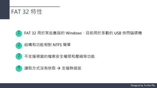 FAT 32 特性
FAT 32 用於某些舊版的 Windows，目前用於多數的 USB 快閃磁碟機
結構和功能相對 NTFS 簡單
不支援視窗的檔案安全權限和壓縮等功能
讀取方式沒有快取  支援熱插拔
1
2
3
4
 