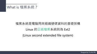 What is 檔案系統？
檔案系統是電腦用來組織硬碟資料的基礎架構
Linux 的正統檔案系統則為 Ext2
(Linux second extended file system)
 