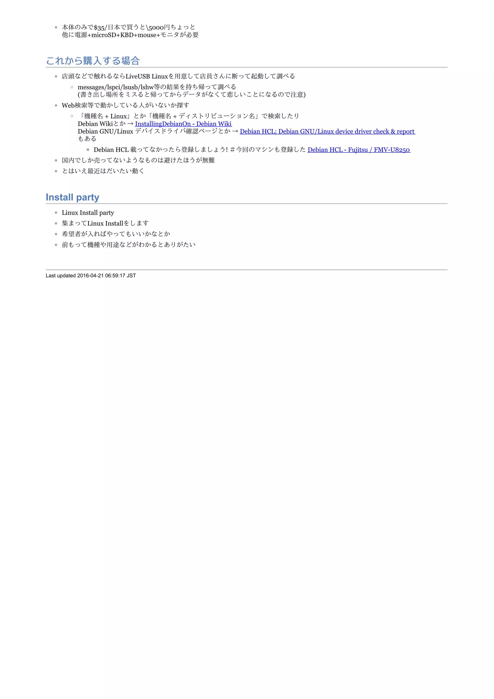 Last updated 2016-04-21 06:59:17 JST
本体のみで$35/日本で買うと5000円ちょっと
他に電源+microSD+KBD+mouse+モニタが必要
これから購入する場合
店頭などで触れるならLiveUSB Linuxを用意して店員さんに断って起動して調べる
messages/lspci/lsusb/lshw等の結果を持ち帰って調べる
(書き出し場所をミスると帰ってからデータがなくて悲しいことになるので注意)
Web検索等で動かしている人がいないか探す
「機種名 + Linux」とか「機種名 + ディストリビューション名」で検索したり
Debian Wikiとか → InstallingDebianOn - Debian Wiki
Debian GNU/Linux デバイスドライバ確認ページとか → Debian HCL; Debian GNU/Linux device driver check & report
もある
Debian HCL 載ってなかったら登録しましょう! ＃今回のマシンも登録した Debian HCL - Fujitsu / FMV-U8250
国内でしか売ってないようなものは避けたほうが無難
とはいえ最近はだいたい動く
Install party
Linux Install party
集まってLinux Installをします
希望者が入ればやってもいいかなとか
前もって機種や用途などがわかるとありがたい
 