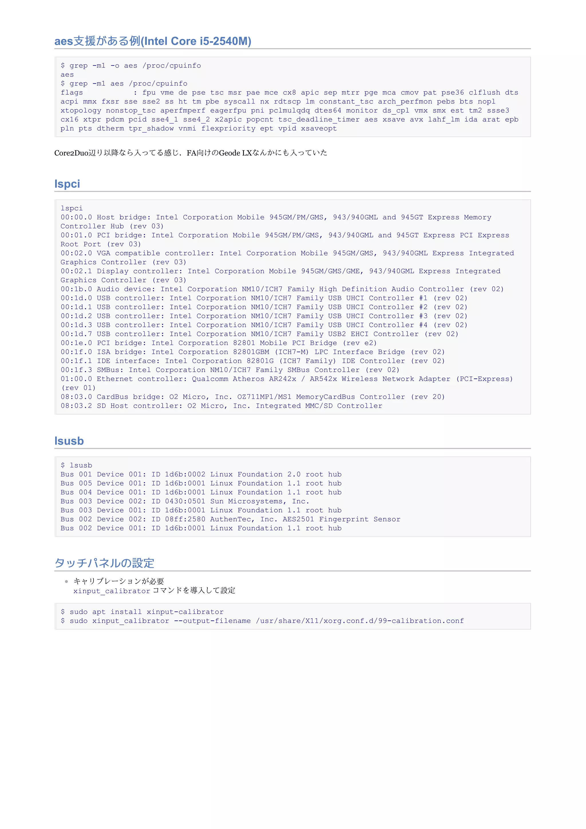 aes支援がある例(Intel Core i5-2540M)
$ grep -m1 -o aes /proc/cpuinfo
aes
$ grep -m1 aes /proc/cpuinfo
flags : fpu vme de pse tsc msr pae mce cx8 apic sep mtrr pge mca cmov pat pse36 clflush dts
acpi mmx fxsr sse sse2 ss ht tm pbe syscall nx rdtscp lm constant_tsc arch_perfmon pebs bts nopl
xtopology nonstop_tsc aperfmperf eagerfpu pni pclmulqdq dtes64 monitor ds_cpl vmx smx est tm2 ssse3
cx16 xtpr pdcm pcid sse4_1 sse4_2 x2apic popcnt tsc_deadline_timer aes xsave avx lahf_lm ida arat epb
pln pts dtherm tpr_shadow vnmi flexpriority ept vpid xsaveopt
Core2Duo辺り以降なら入ってる感じ．FA向けのGeode LXなんかにも入っていた
lspci
lspci
00:00.0 Host bridge: Intel Corporation Mobile 945GM/PM/GMS, 943/940GML and 945GT Express Memory
Controller Hub (rev 03)
00:01.0 PCI bridge: Intel Corporation Mobile 945GM/PM/GMS, 943/940GML and 945GT Express PCI Express
Root Port (rev 03)
00:02.0 VGA compatible controller: Intel Corporation Mobile 945GM/GMS, 943/940GML Express Integrated
Graphics Controller (rev 03)
00:02.1 Display controller: Intel Corporation Mobile 945GM/GMS/GME, 943/940GML Express Integrated
Graphics Controller (rev 03)
00:1b.0 Audio device: Intel Corporation NM10/ICH7 Family High Definition Audio Controller (rev 02)
00:1d.0 USB controller: Intel Corporation NM10/ICH7 Family USB UHCI Controller #1 (rev 02)
00:1d.1 USB controller: Intel Corporation NM10/ICH7 Family USB UHCI Controller #2 (rev 02)
00:1d.2 USB controller: Intel Corporation NM10/ICH7 Family USB UHCI Controller #3 (rev 02)
00:1d.3 USB controller: Intel Corporation NM10/ICH7 Family USB UHCI Controller #4 (rev 02)
00:1d.7 USB controller: Intel Corporation NM10/ICH7 Family USB2 EHCI Controller (rev 02)
00:1e.0 PCI bridge: Intel Corporation 82801 Mobile PCI Bridge (rev e2)
00:1f.0 ISA bridge: Intel Corporation 82801GBM (ICH7-M) LPC Interface Bridge (rev 02)
00:1f.1 IDE interface: Intel Corporation 82801G (ICH7 Family) IDE Controller (rev 02)
00:1f.3 SMBus: Intel Corporation NM10/ICH7 Family SMBus Controller (rev 02)
01:00.0 Ethernet controller: Qualcomm Atheros AR242x / AR542x Wireless Network Adapter (PCI-Express)
(rev 01)
08:03.0 CardBus bridge: O2 Micro, Inc. OZ711MP1/MS1 MemoryCardBus Controller (rev 20)
08:03.2 SD Host controller: O2 Micro, Inc. Integrated MMC/SD Controller
lsusb
$ lsusb
Bus 001 Device 001: ID 1d6b:0002 Linux Foundation 2.0 root hub
Bus 005 Device 001: ID 1d6b:0001 Linux Foundation 1.1 root hub
Bus 004 Device 001: ID 1d6b:0001 Linux Foundation 1.1 root hub
Bus 003 Device 002: ID 0430:0501 Sun Microsystems, Inc.
Bus 003 Device 001: ID 1d6b:0001 Linux Foundation 1.1 root hub
Bus 002 Device 002: ID 08ff:2580 AuthenTec, Inc. AES2501 Fingerprint Sensor
Bus 002 Device 001: ID 1d6b:0001 Linux Foundation 1.1 root hub
タッチパネルの設定
キャリブレーションが必要
xinput_calibrator コマンドを導入して設定
$ sudo apt install xinput-calibrator
$ sudo xinput_calibrator --output-filename /usr/share/X11/xorg.conf.d/99-calibration.conf
 
