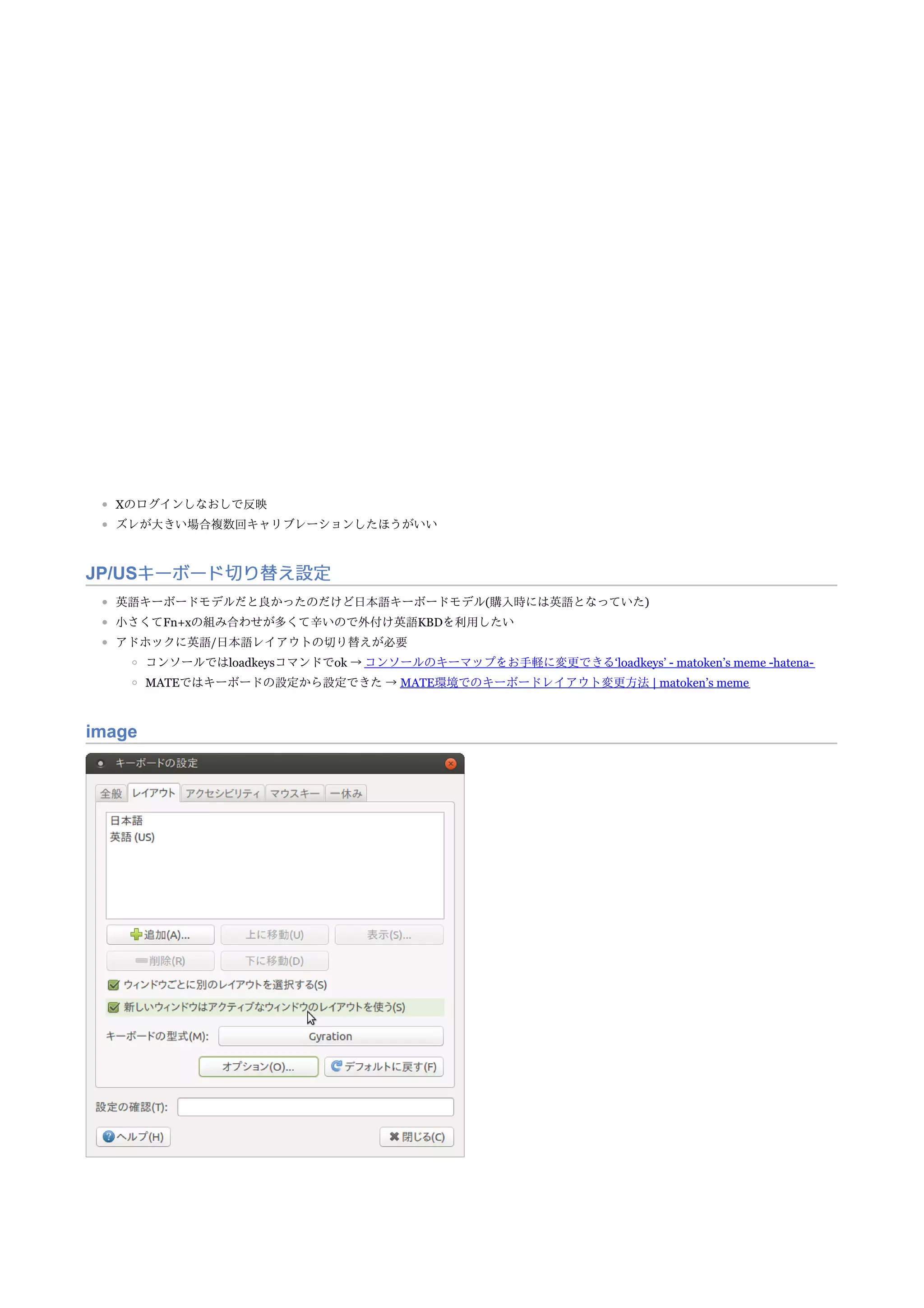 Xのログインしなおしで反映
ズレが大きい場合複数回キャリブレーションしたほうがいい
JP/USキーボード切り替え設定
英語キーボードモデルだと良かったのだけど日本語キーボードモデル(購入時には英語となっていた)
小さくてFn+xの組み合わせが多くて辛いので外付け英語KBDを利用したい
アドホックに英語/日本語レイアウトの切り替えが必要
コンソールではloadkeysコマンドでok → コンソールのキーマップをお手軽に変更できる‘loadkeys’ - matoken’s meme -hatena-
MATEではキーボードの設定から設定できた → MATE環境でのキーボードレイアウト変更方法 | matoken’s meme
image
 