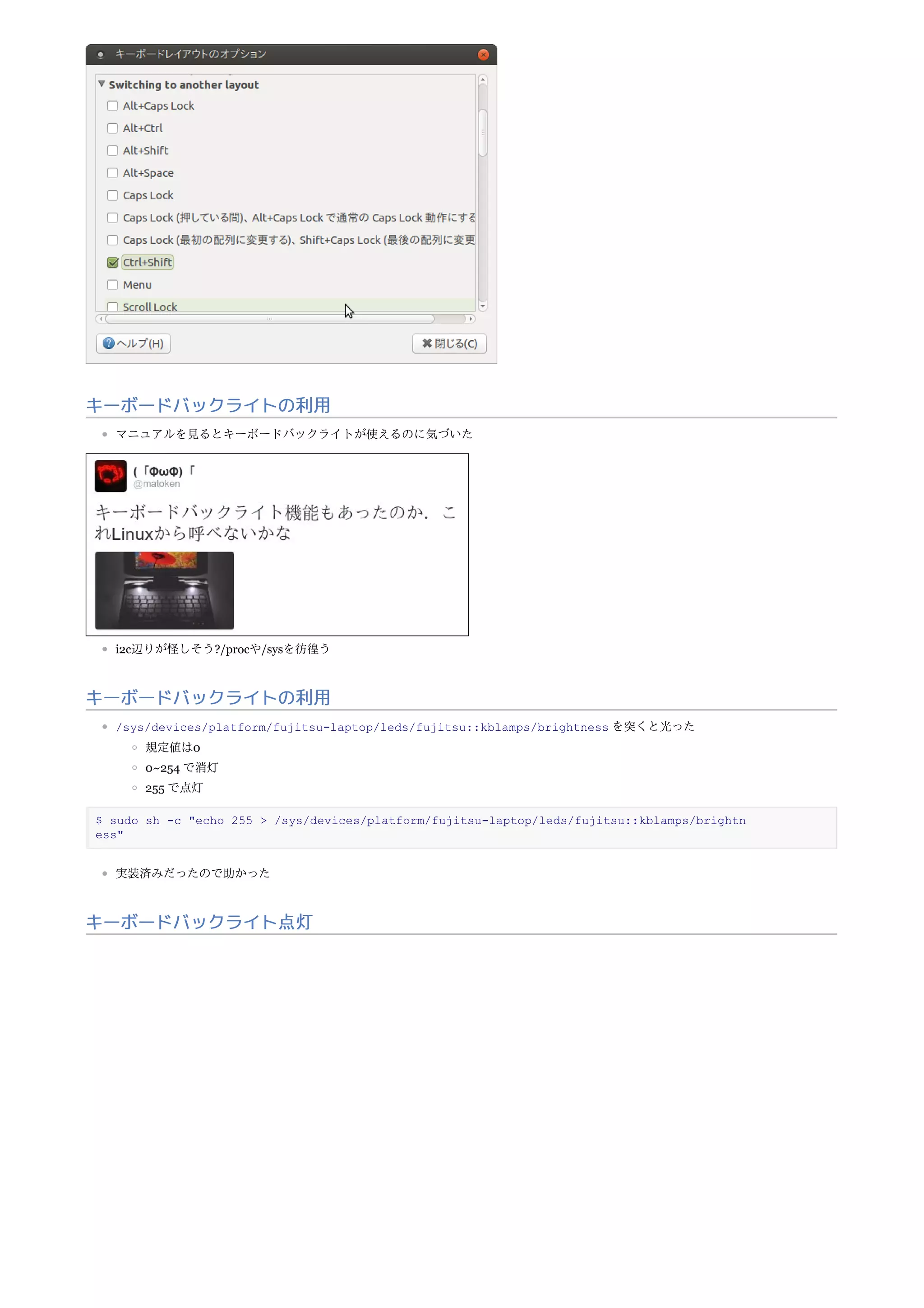 キーボードバックライトの利用
マニュアルを見るとキーボードバックライトが使えるのに気づいた
i2c辺りが怪しそう?/procや/sysを彷徨う
キーボードバックライトの利用
/sys/devices/platform/fujitsu-laptop/leds/fujitsu::kblamps/brightness を突くと光った
規定値は0
0~254 で消灯
255 で点灯
$ sudo sh -c "echo 255 > /sys/devices/platform/fujitsu-laptop/leds/fujitsu::kblamps/brightn
ess"
実装済みだったので助かった
キーボードバックライト点灯
 