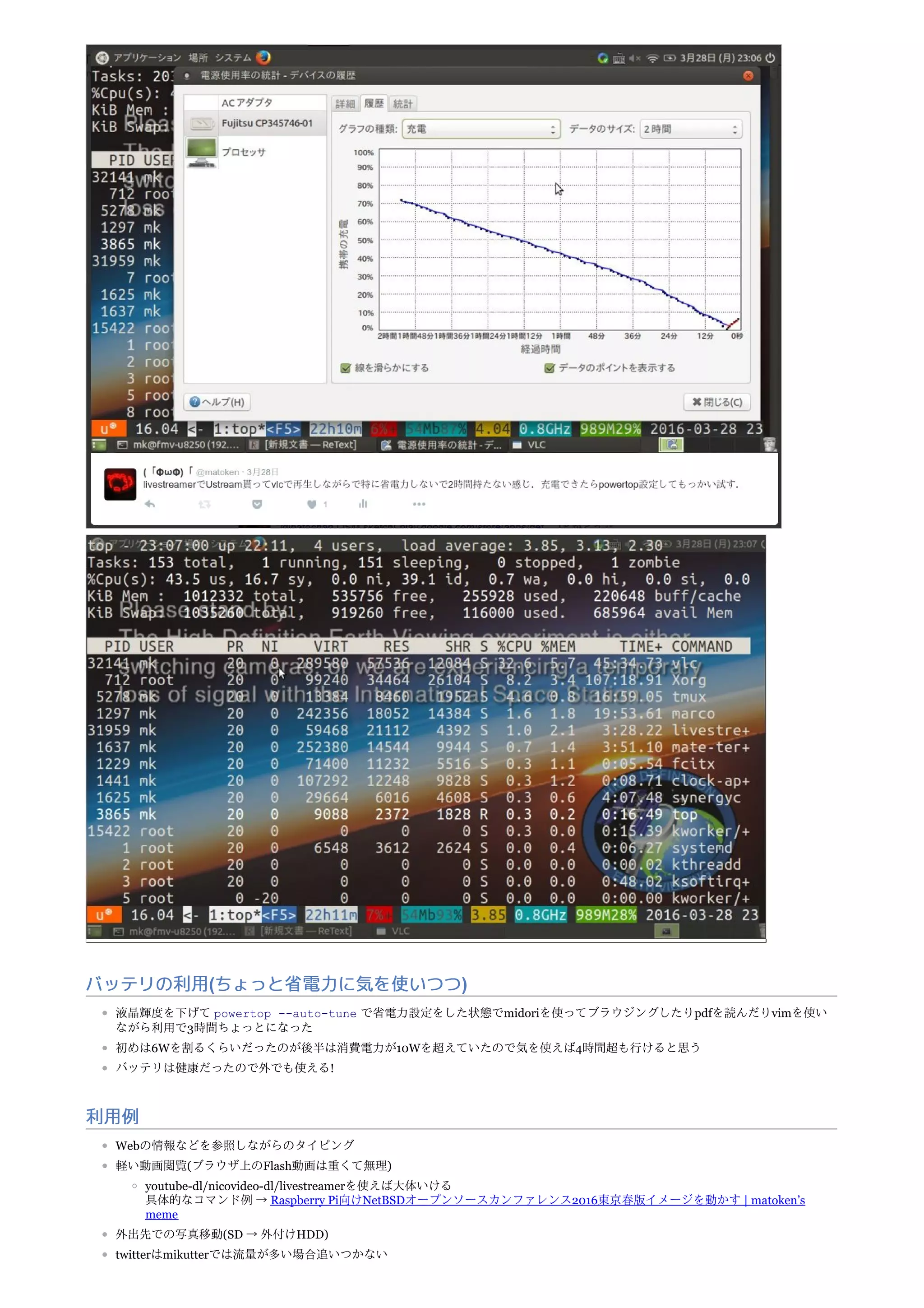 バッテリの利用(ちょっと省電力に気を使いつつ)
液晶輝度を下げて powertop --auto-tune で省電力設定をした状態でmidoriを使ってブラウジングしたりpdfを読んだりvimを使い
ながら利用で3時間ちょっとになった
初めは6Wを割るくらいだったのが後半は消費電力が10Wを超えていたので気を使えば4時間超も行けると思う
バッテリは健康だったので外でも使える!
利用例
Webの情報などを参照しながらのタイピング
軽い動画閲覧(ブラウザ上のFlash動画は重くて無理)
youtube-dl/nicovideo-dl/livestreamerを使えば大体いける
具体的なコマンド例 → Raspberry Pi向けNetBSDオープンソースカンファレンス2016東京春版イメージを動かす | matoken’s
meme
外出先での写真移動(SD → 外付けHDD)
twitterはmikutterでは流量が多い場合追いつかない
 