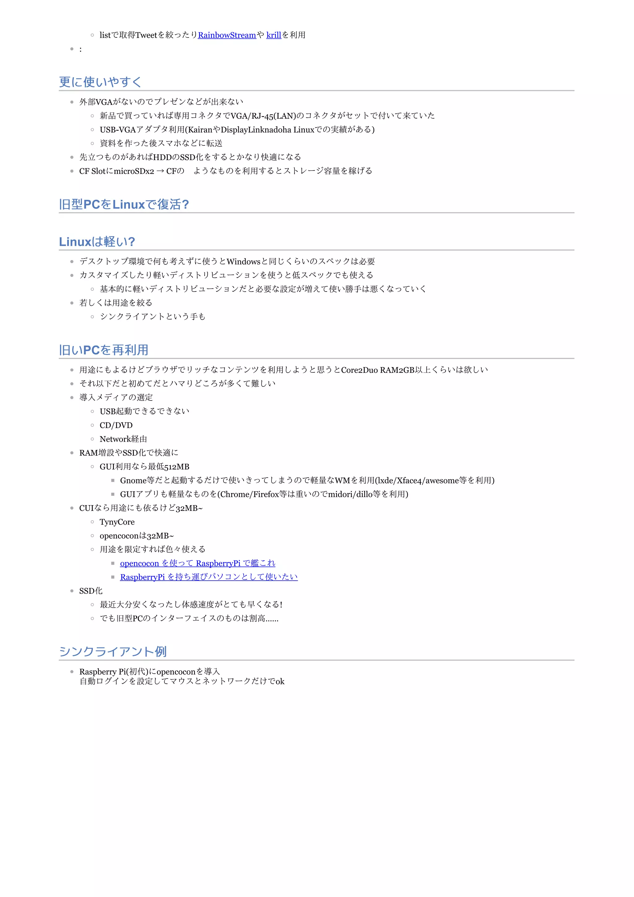 listで取得Tweetを絞ったりRainbowStreamや krillを利用
:
更に使いやすく
外部VGAがないのでプレゼンなどが出来ない
新品で買っていれば専用コネクタでVGA/RJ-45(LAN)のコネクタがセットで付いて来ていた
USB-VGAアダプタ利用(KairanやDisplayLinknadoha Linuxでの実績がある)
資料を作った後スマホなどに転送
先立つものがあればHDDのSSD化をするとかなり快適になる
CF SlotにmicroSDx2 → CFの　ようなものを利用するとストレージ容量を稼げる
旧型PCをLinuxで復活?
Linuxは軽い?
デスクトップ環境で何も考えずに使うとWindowsと同じくらいのスペックは必要
カスタマイズしたり軽いディストリビューションを使うと低スペックでも使える
基本的に軽いディストリビューションだと必要な設定が増えて使い勝手は悪くなっていく
若しくは用途を絞る
シンクライアントという手も
旧いPCを再利用
用途にもよるけどブラウザでリッチなコンテンツを利用しようと思うとCore2Duo RAM2GB以上くらいは欲しい
それ以下だと初めてだとハマりどころが多くて難しい
導入メディアの選定
USB起動できるできない
CD/DVD
Network経由
RAM増設やSSD化で快適に
GUI利用なら最低512MB
Gnome等だと起動するだけで使いきってしまうので軽量なWMを利用(lxde/Xface4/awesome等を利用)
GUIアプリも軽量なものを(Chrome/Firefox等は重いのでmidori/dillo等を利用)
CUIなら用途にも依るけど32MB~
TynyCore
opencoconは32MB~
用途を限定すれば色々使える
opencocon を使って RaspberryPi で艦これ
RaspberryPi を持ち運びパソコンとして使いたい
SSD化
最近大分安くなったし体感速度がとても早くなる!
でも旧型PCのインターフェイスのものは割高……
シンクライアント例
Raspberry Pi(初代)にopencoconを導入
自動ログインを設定してマウスとネットワークだけでok
 