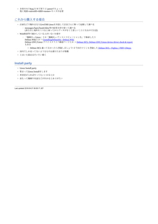 Last updated 2016-04-21 06:59:17 JST
本体のみで$35/日本で買うと5000円ちょっと
他に電源+microSD+KBD+mouse+モニタが必要
これから購入する場合
店頭などで触れるならLiveUSB Linuxを用意して店員さんに断って起動して調べる
messages/lspci/lsusb/lshw等の結果を持ち帰って調べる
(書き出し場所をミスると帰ってからデータがなくて悲しいことになるので注意)
Web検索等で動かしている人がいないか探す
「機種名 + Linux」とか「機種名 + ディストリビューション名」で検索したり
Debian Wikiとか → InstallingDebianOn - Debian Wiki
Debian GNU/Linux デバイスドライバ確認ページとか → Debian HCL; Debian GNU/Linux device driver check & report
もある
Debian HCL 載ってなかったら登録しましょう! ＃今回のマシンも登録した Debian HCL - Fujitsu / FMV-U8250
国内でしか売ってないようなものは避けたほうが無難
とはいえ最近はだいたい動く
Install party
Linux Install party
集まってLinux Installをします
希望者が入ればやってもいいかなとか
前もって機種や用途などがわかるとありがたい
 