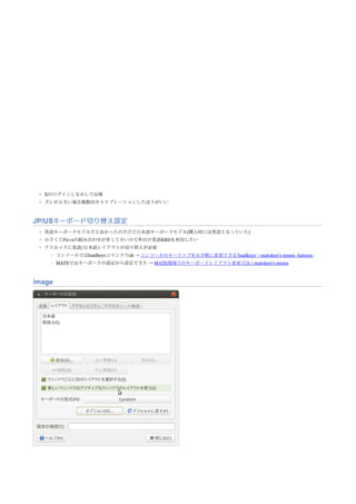Xのログインしなおしで反映
ズレが大きい場合複数回キャリブレーションしたほうがいい
JP/USキーボード切り替え設定
英語キーボードモデルだと良かったのだけど日本語キーボードモデル(購入時には英語となっていた)
小さくてFn+xの組み合わせが多くて辛いので外付け英語KBDを利用したい
アドホックに英語/日本語レイアウトの切り替えが必要
コンソールではloadkeysコマンドでok → コンソールのキーマップをお手軽に変更できる‘loadkeys’ - matoken’s meme -hatena-
MATEではキーボードの設定から設定できた → MATE環境でのキーボードレイアウト変更方法 | matoken’s meme
image
 