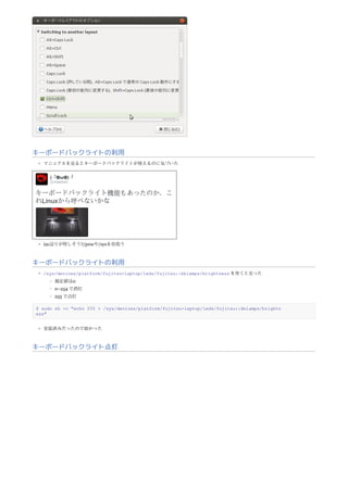 キーボードバックライトの利用
マニュアルを見るとキーボードバックライトが使えるのに気づいた
i2c辺りが怪しそう?/procや/sysを彷徨う
キーボードバックライトの利用
/sys/devices/platform/fujitsu-laptop/leds/fujitsu::kblamps/brightness を突くと光った
規定値は0
0~254 で消灯
255 で点灯
$ sudo sh -c "echo 255 > /sys/devices/platform/fujitsu-laptop/leds/fujitsu::kblamps/brightn
ess"
実装済みだったので助かった
キーボードバックライト点灯
 