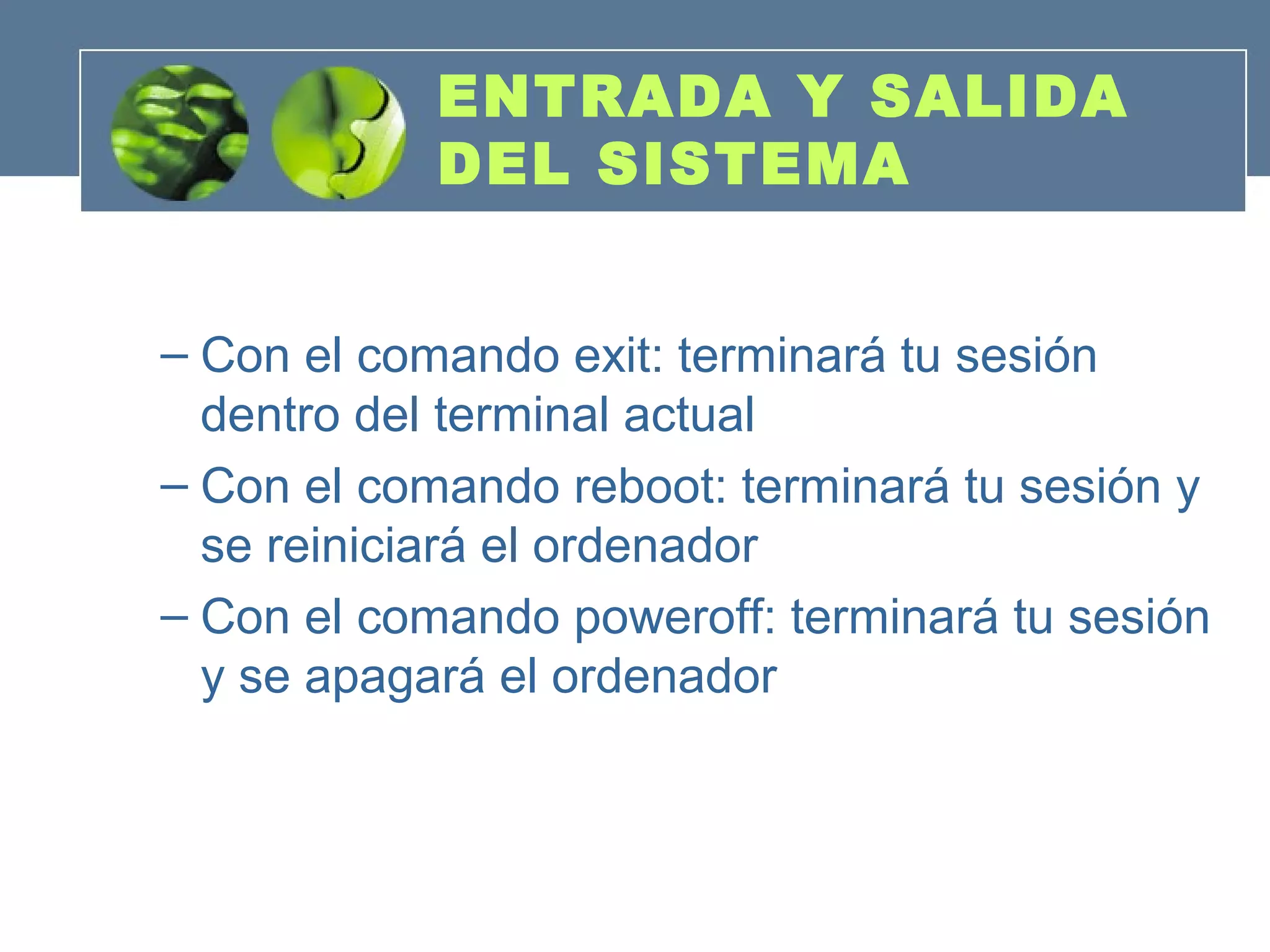 ENTRADA Y SALIDA
DEL SISTEMA
– Con el comando exit: terminará tu sesión
dentro del terminal actual
– Con el comando reboot: terminará tu sesión y
se reiniciará el ordenador
– Con el comando poweroff: terminará tu sesión
y se apagará el ordenador
 