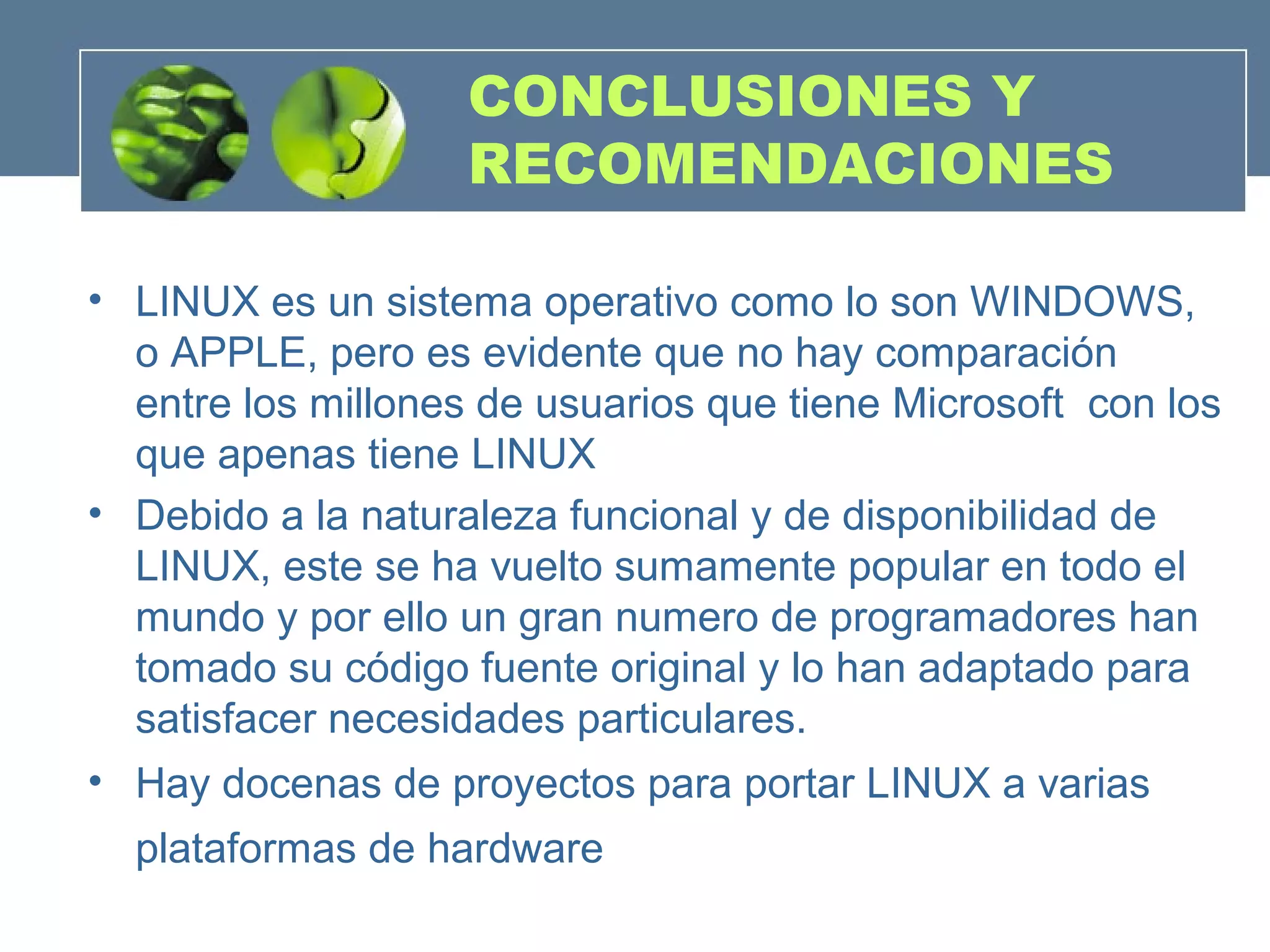 CONCLUSIONES Y
RECOMENDACIONES
• LINUX es un sistema operativo como lo son WINDOWS,
o APPLE, pero es evidente que no hay comparación
entre los millones de usuarios que tiene Microsoft con los
que apenas tiene LINUX
• Debido a la naturaleza funcional y de disponibilidad de
LINUX, este se ha vuelto sumamente popular en todo el
mundo y por ello un gran numero de programadores han
tomado su código fuente original y lo han adaptado para
satisfacer necesidades particulares.
• Hay docenas de proyectos para portar LINUX a varias
plataformas de hardware
 
