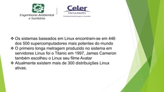  Os sistemas baseados em Linux encontram-se em 446
dos 500 supercomputadores mais potentes do mundo
 O primeiro longa metragem produzido no sistema em
servidores Linux foi o Titanic em 1997, James Cameron
também escolheu o Linux seu filme Avatar
 Atualmente existem mais de 300 distribuições Linux
ativas.
 