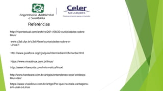 https://www.vivaolinux.com.br/linux/
http://www.infoescola.com/informatica/linux/
http://www.hardware.com.br/artigos/entendendo-boot-windows-
linux-osx/
http://www.guiafoca.org/cgs/guia/intermediario/ch-hardw.html
https://www.vivaolinux.com.br/artigo/Por-que-ha-mais-vantagens-
em-usar-o-Linux
www.c3sl.ufpr.brc3slNewscuriosidades-sobre-o-
Linux-1
http://hipertextual.com/archivo/2011/08/20-curiosidades-sobre-
linux/
Referências
 